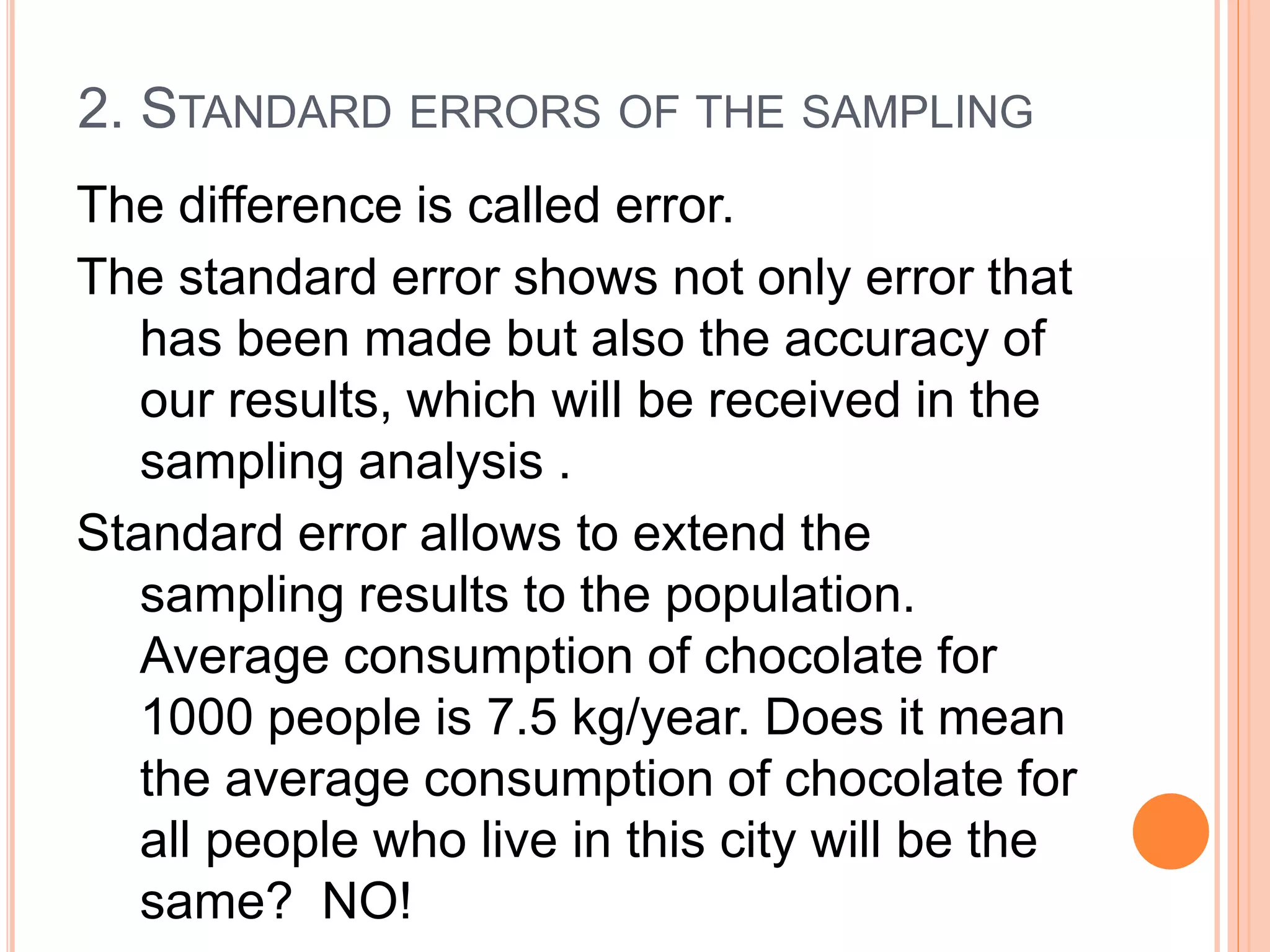 2. STANDARD ERRORS OF THE SAMPLING
The difference is called error.
The standard error shows not only error that
has been made but also the accuracy of
our results, which will be received in the
sampling analysis .
Standard error allows to extend the
sampling results to the population.
Average consumption of chocolate for
1000 people is 7.5 kg/year. Does it mean
the average consumption of chocolate for
all people who live in this city will be the
same? NO!
 