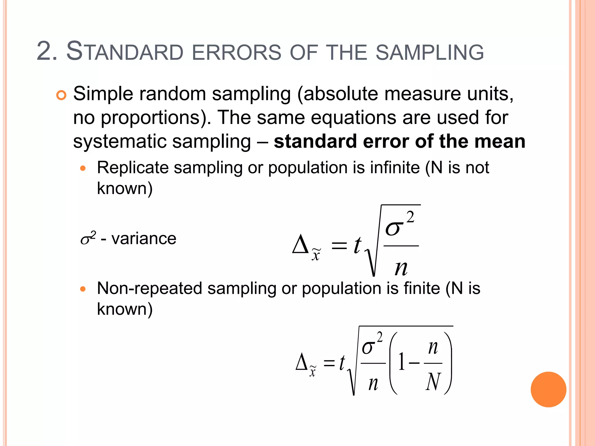 2. STANDARD ERRORS OF THE SAMPLING
 Simple random sampling (absolute measure units,
no proportions). The same equations are used for
systematic sampling – standard error of the mean
 Replicate sampling or population is infinite (N is not
known)
2 - variance
 Non-repeated sampling or population is finite (N is
known)
n
tx
2
~









N
n
n
tx 1
2
~

 