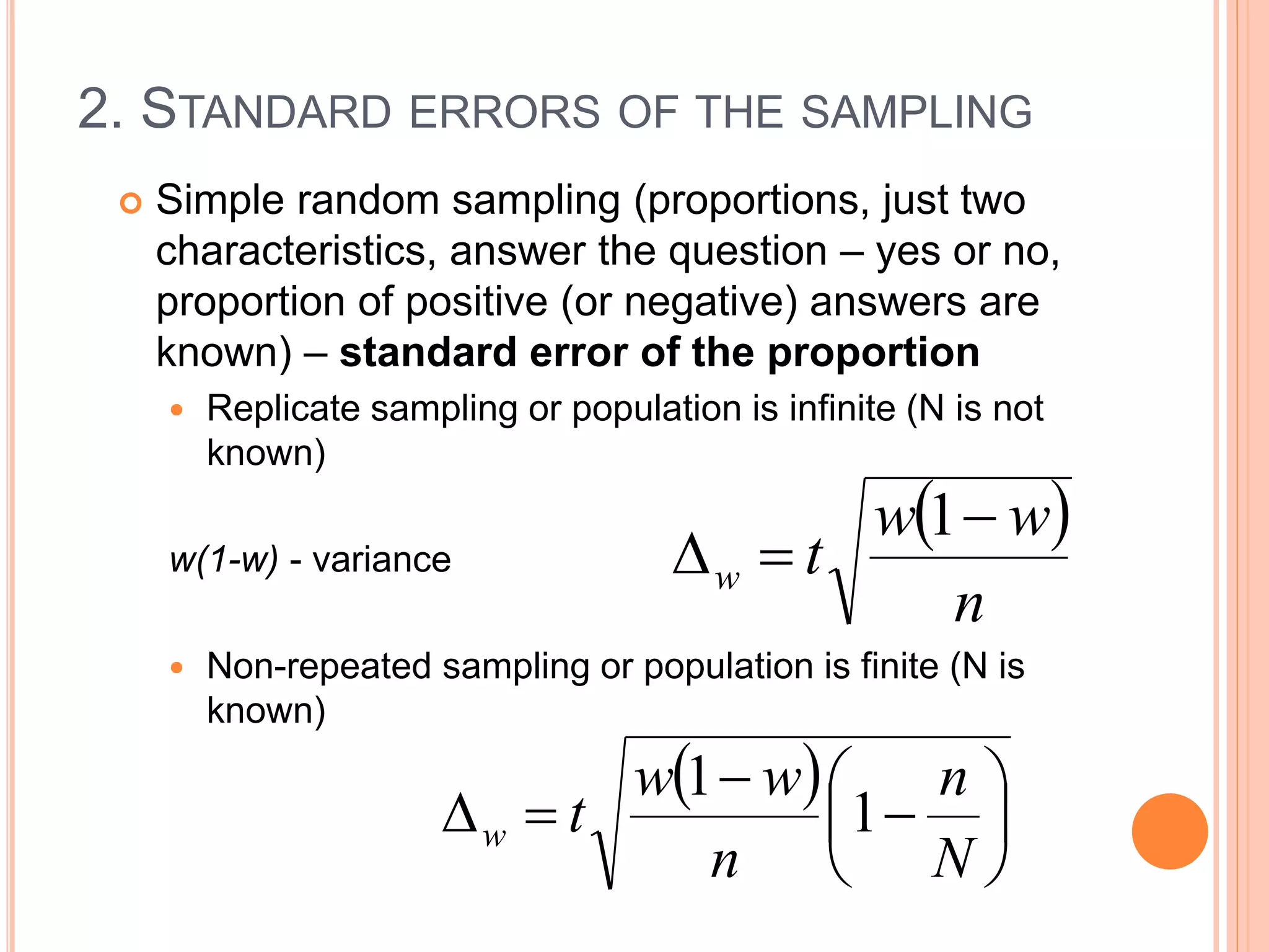 2. STANDARD ERRORS OF THE SAMPLING
 Simple random sampling (proportions, just two
characteristics, answer the question – yes or no,
proportion of positive (or negative) answers are
known) – standard error of the proportion
 Replicate sampling or population is infinite (N is not
known)
w(1-w) - variance
 Non-repeated sampling or population is finite (N is
known)
 
n
ww
tw


1
 









N
n
n
ww
tw 1
1
 