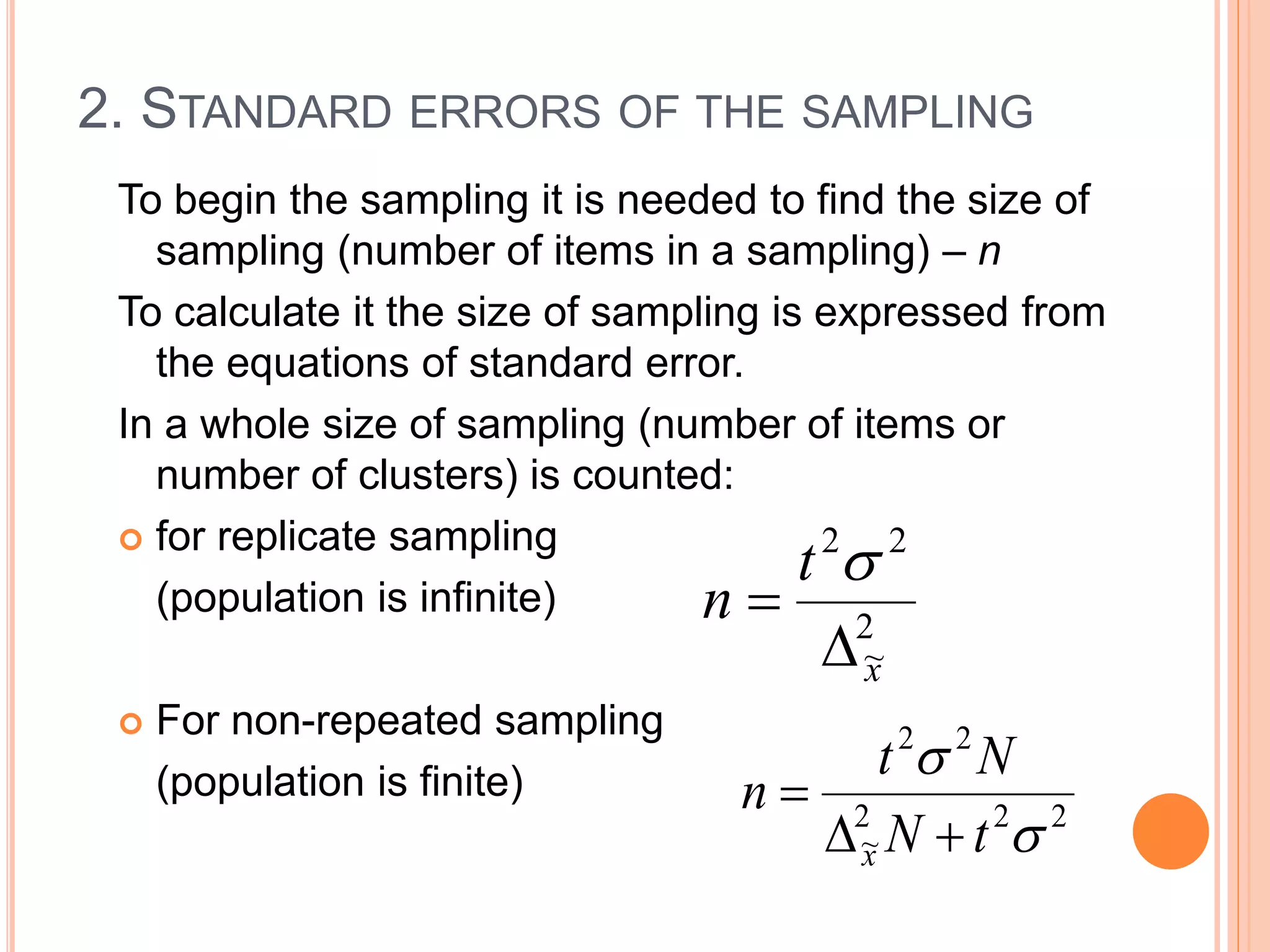 2. STANDARD ERRORS OF THE SAMPLING
To begin the sampling it is needed to find the size of
sampling (number of items in a sampling) – n
To calculate it the size of sampling is expressed from
the equations of standard error.
In a whole size of sampling (number of items or
number of clusters) is counted:
 for replicate sampling
(population is infinite)
 For non-repeated sampling
(population is finite)
2
~
22
x
t
n



222
~
22


tN
Nt
n
x 

 