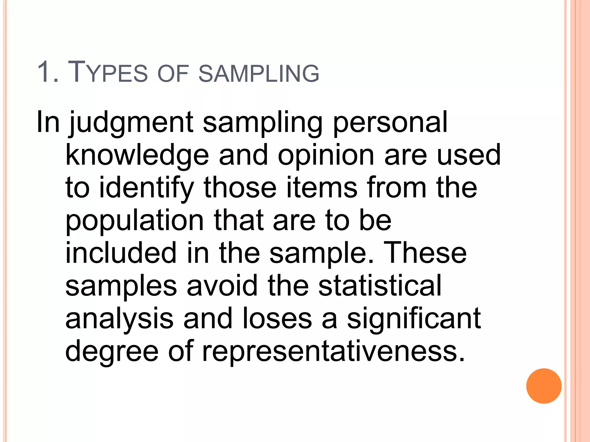 1. TYPES OF SAMPLING
In judgment sampling personal
knowledge and opinion are used
to identify those items from the
population that are to be
included in the sample. These
samples avoid the statistical
analysis and loses a significant
degree of representativeness.
 