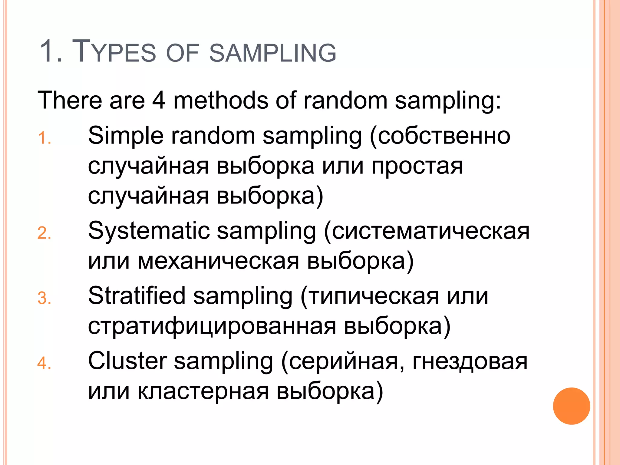1. TYPES OF SAMPLING
There are 4 methods of random sampling:
1. Simple random sampling (собственно
случайная выборка или простая
случайная выборка)
2. Systematic sampling (систематическая
или механическая выборка)
3. Stratified sampling (типическая или
стратифицированная выборка)
4. Cluster sampling (серийная, гнездовая
или кластерная выборка)
 