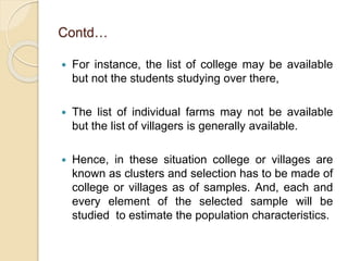 Contd…
 For instance, the list of college may be available
but not the students studying over there,
 The list of individual farms may not be available
but the list of villagers is generally available.
 Hence, in these situation college or villages are
known as clusters and selection has to be made of
college or villages as of samples. And, each and
every element of the selected sample will be
studied to estimate the population characteristics.
 