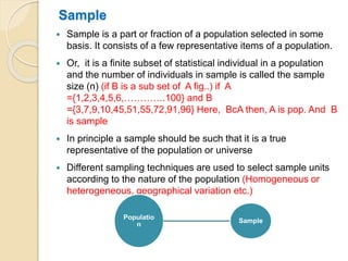 Sample
 Sample is a part or fraction of a population selected in some
basis. It consists of a few representative items of a population.
 Or, it is a finite subset of statistical individual in a population
and the number of individuals in sample is called the sample
size (n) (if B is a sub set of A fig..) if A
={1,2,3,4,5,6,………….100} and B
={3,7,9,10,45,51,55,72,91,96} Here, BcA then, A is pop. And B
is sample
 In principle a sample should be such that it is a true
representative of the population or universe
 Different sampling techniques are used to select sample units
according to the nature of the population (Homogeneous or
heterogeneous, geographical variation etc.)
Populatio
n
Sample
 
