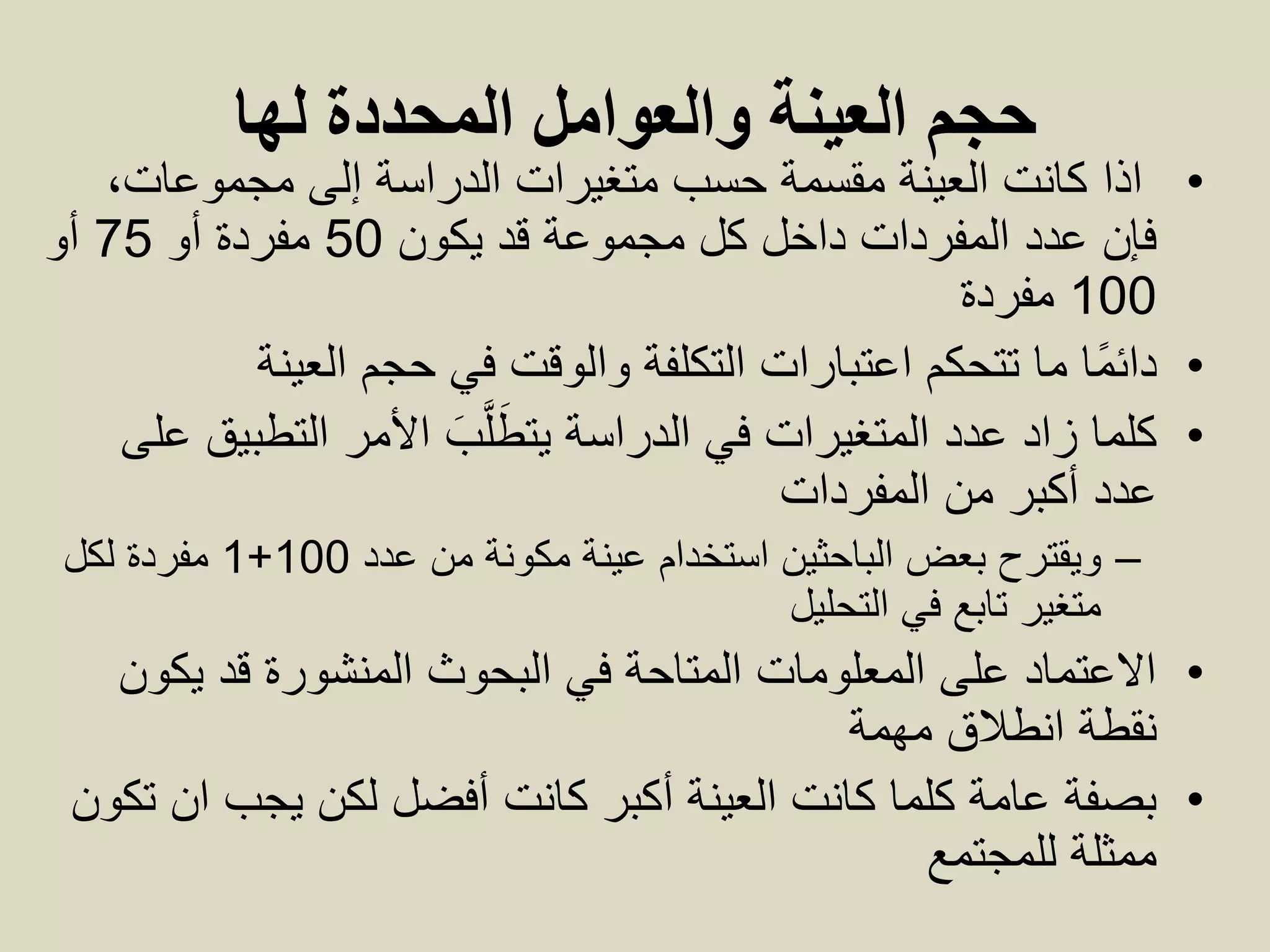 ‫حجم‬‫المحددة‬ ‫والعوامل‬ ‫العينة‬‫له‬‫ا‬
•‫ا‬‫ذا‬،‫مجموعات‬ ‫إلى‬ ‫الدراسة‬ ‫متغيرات‬ ‫حسب‬ ‫مقسمة‬ ‫العينة‬ ‫كانت‬
‫يكون‬ ‫قد‬ ‫مجموعة‬ ‫كل‬ ‫داخل‬ ‫المفردات‬ ‫عدد‬ ‫فإن‬50‫أو‬ ‫مفردة‬75‫أو‬
100‫مفردة‬
•‫حجم‬ ‫في‬ ‫والوقت‬ ‫التكلفة‬ ‫اعتبارات‬ ‫تتحكم‬ ‫ما‬ ‫ًا‬‫م‬‫دائ‬‫العينة‬
•‫الدراسة‬ ‫في‬ ‫المتغيرات‬ ‫عدد‬ ‫زاد‬ ‫كلما‬‫يت‬َ‫ب‬َّ‫ل‬َ‫ط‬‫على‬ ‫التطبيق‬ ‫األمر‬
‫من‬ ‫أكبر‬ ‫عدد‬‫المفردات‬
–‫عدد‬ ‫من‬ ‫مكونة‬ ‫عينة‬ ‫استخدام‬ ‫الباحثين‬ ‫بعض‬ ‫ويقترح‬100+1‫لكل‬ ‫مفردة‬
‫في‬ ‫تابع‬ ‫متغير‬‫التحليل‬
•‫يكون‬ ‫قد‬ ‫المنشورة‬ ‫البحوث‬ ‫في‬ ‫المتاحة‬ ‫المعلومات‬ ‫على‬ ‫االعتماد‬
‫انطالق‬ ‫نقطة‬‫مهمة‬
•‫كانت‬ ‫أكبر‬ ‫العينة‬ ‫كانت‬ ‫كلما‬ ‫عامة‬ ‫بصفة‬‫أفضل‬‫تكون‬ ‫ان‬ ‫يجب‬ ‫لكن‬
‫للمجتمع‬ ‫ممثلة‬
 