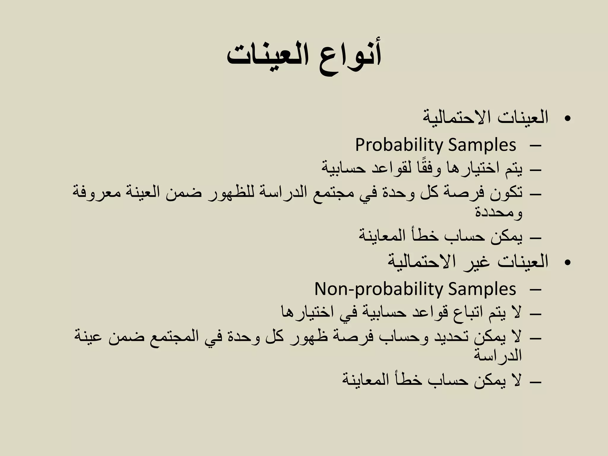 ‫العينات‬ ‫أنواع‬
•‫العينات‬‫االحتمالية‬
–Probability Samples
–‫حسابية‬ ‫لقواعد‬ ‫ا‬ً‫ق‬‫وف‬ ‫اختيارها‬ ‫يتم‬
–‫تكون‬‫معروفة‬ ‫العينة‬ ‫ضمن‬ ‫للظهور‬ ‫الدراسة‬ ‫مجتمع‬ ‫في‬ ‫وحدة‬ ‫كل‬ ‫فرصة‬
‫ومحددة‬
–‫يمكن‬‫المعاينة‬ ‫خطأ‬ ‫حساب‬
•‫العينات‬‫غير‬‫االحتمالية‬
–Non-probability Samples
–‫في‬ ‫حسابية‬ ‫قواعد‬ ‫اتباع‬ ‫يتم‬ ‫ال‬‫اختيارها‬
–‫عينة‬ ‫ضمن‬ ‫المجتمع‬ ‫في‬ ‫وحدة‬ ‫كل‬ ‫ظهور‬ ‫فرصة‬ ‫وحساب‬ ‫تحديد‬ ‫يمكن‬ ‫ال‬
‫الدراسة‬
–‫يمكن‬ ‫ال‬‫المعاينة‬ ‫خطأ‬ ‫حساب‬
 