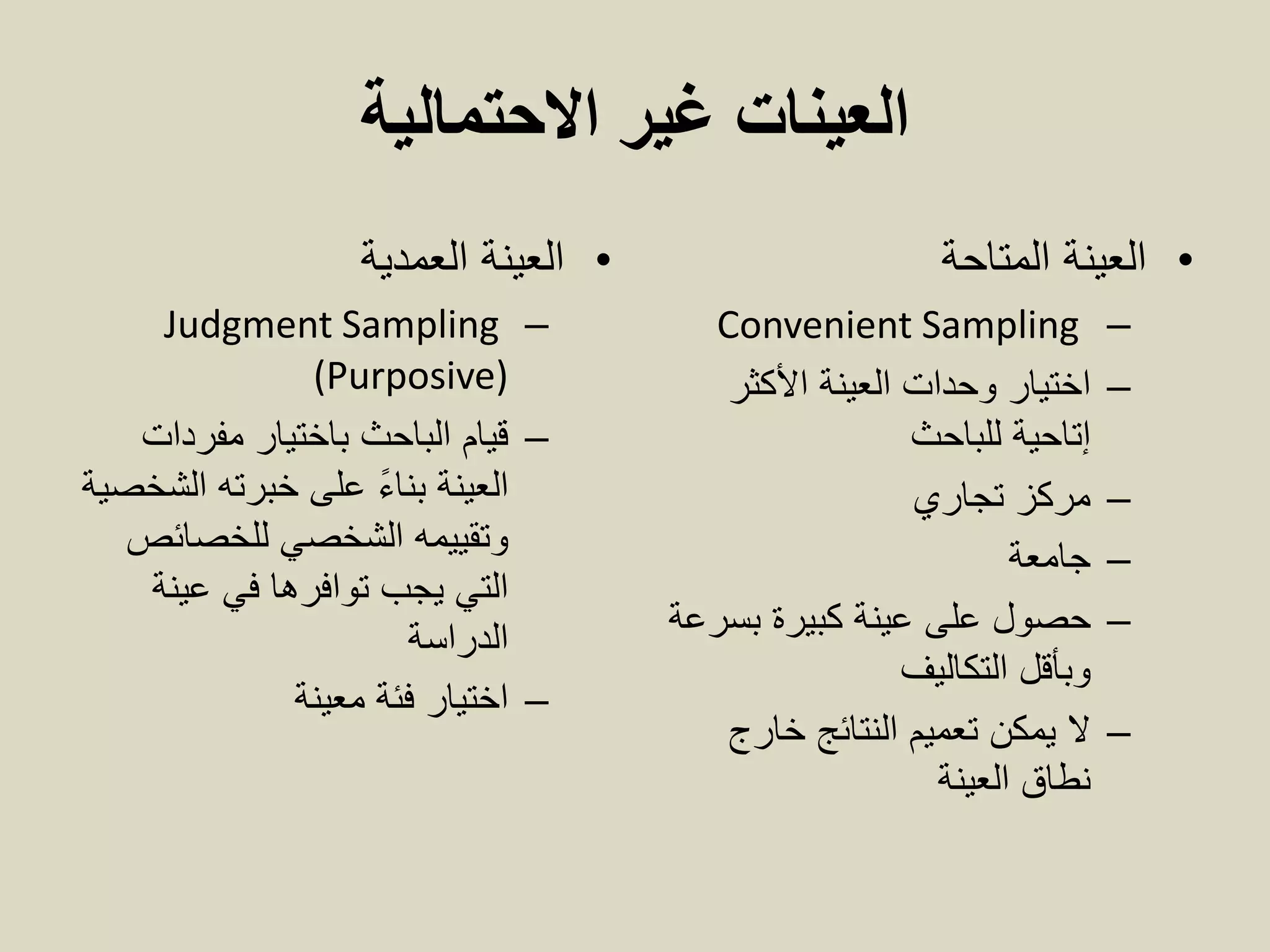 ‫االحتمالية‬ ‫غير‬ ‫العينات‬
•‫العينة‬‫العمدية‬
–Judgment Sampling
(Purposive)
–‫مفردات‬ ‫باختيار‬ ‫الباحث‬ ‫قيام‬
‫الشخصية‬ ‫خبرته‬ ‫على‬ ً‫ء‬‫بنا‬ ‫العينة‬
‫للخصائص‬ ‫الشخصي‬ ‫وتقييمه‬
‫عينة‬ ‫في‬ ‫توافرها‬ ‫يجب‬ ‫التي‬
‫الدراسة‬
–‫معينة‬ ‫فئة‬ ‫اختيار‬
•‫العينة‬‫المتاحة‬
–Convenient Sampling
–‫األكثر‬ ‫العينة‬ ‫وحدات‬ ‫اختيار‬
‫إتاحية‬‫للباحث‬
–‫تجاري‬ ‫مركز‬
–‫جامعة‬
–‫حصول‬‫بسرعة‬ ‫كبيرة‬ ‫عينة‬ ‫على‬
‫وبأقل‬‫التكاليف‬
–‫خارج‬ ‫النتائج‬ ‫تعميم‬ ‫يمكن‬ ‫ال‬
‫العينة‬ ‫نطاق‬
 