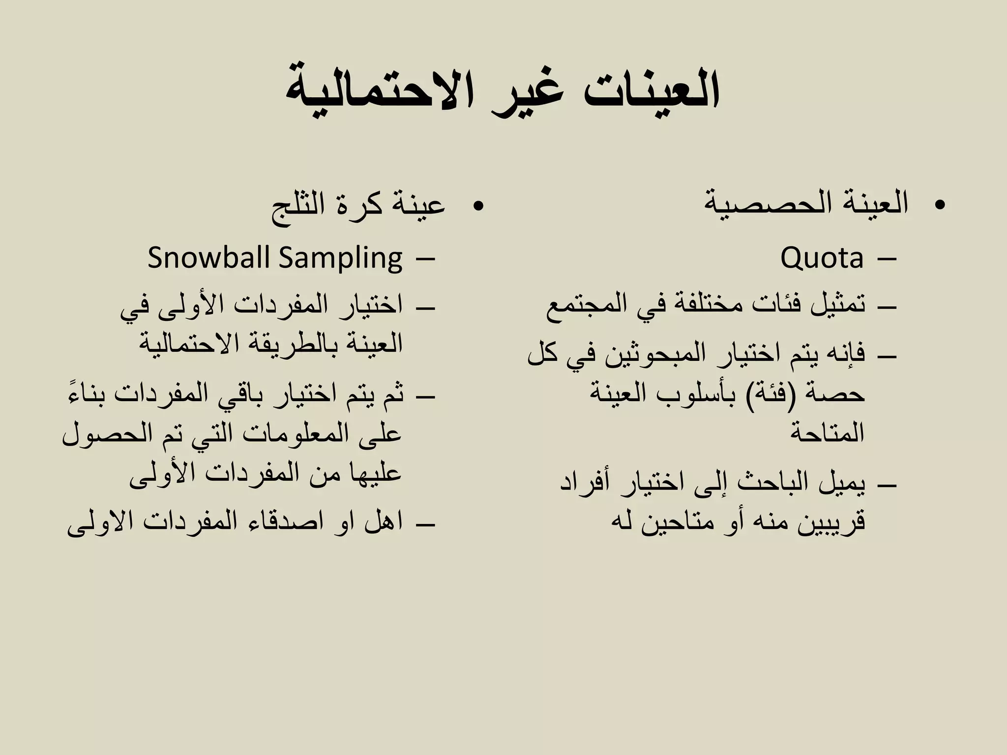 ‫االحتمالية‬ ‫غير‬ ‫العينات‬
•‫الثلج‬ ‫كرة‬ ‫عينة‬
–Snowball Sampling
–‫في‬ ‫األولى‬ ‫المفردات‬ ‫اختيار‬
‫بالطريقة‬ ‫العينة‬‫االحتمالية‬
–ً‫ء‬‫بنا‬ ‫المفردات‬ ‫باقي‬ ‫اختيار‬ ‫يتم‬ ‫ثم‬
‫الحصول‬ ‫تم‬ ‫التي‬ ‫المعلومات‬ ‫على‬
‫المفردات‬ ‫من‬ ‫عليها‬‫األولى‬
–‫االولى‬ ‫المفردات‬ ‫اصدقاء‬ ‫او‬ ‫اهل‬
•‫الحصصية‬ ‫العينة‬
–Quota
–‫المجتمع‬ ‫في‬ ‫مختلفة‬ ‫فئات‬ ‫تمثيل‬
–‫اختيار‬ ‫يتم‬ ‫فإنه‬‫ال‬‫مبحوثين‬‫كل‬ ‫في‬
‫حصة‬(‫فئة‬)‫العينة‬ ‫بأسلوب‬
‫المتاحة‬
–‫أفراد‬ ‫اختيار‬ ‫إلى‬ ‫الباحث‬ ‫يميل‬
‫له‬ ‫متاحين‬ ‫أو‬ ‫منه‬ ‫قريبين‬
 