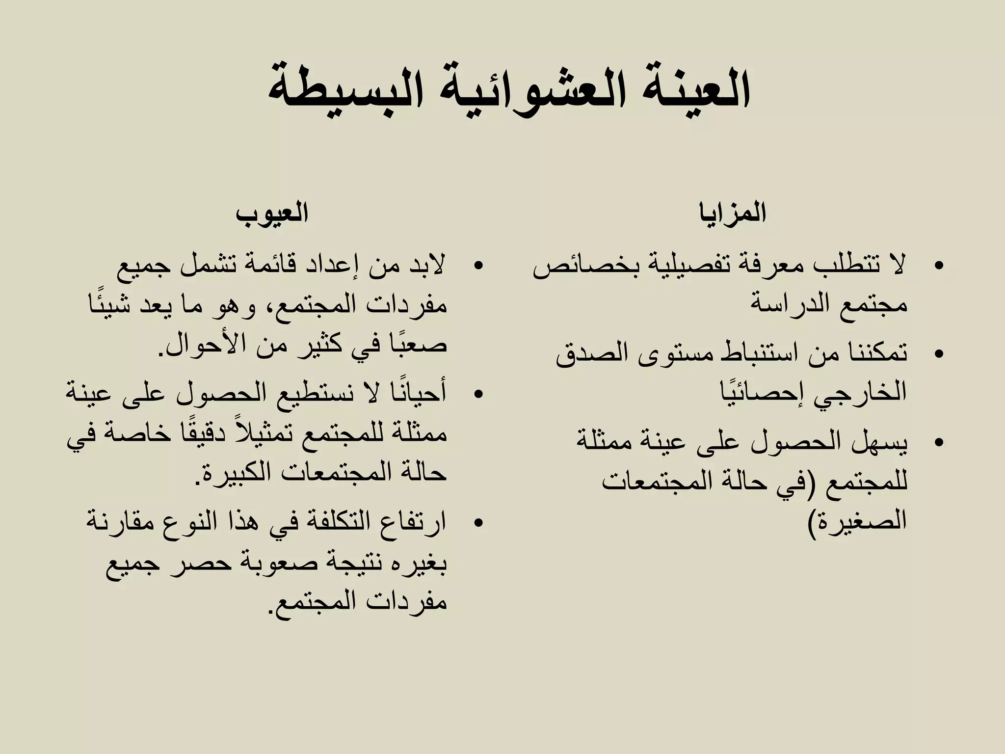 ‫البسيطة‬ ‫العشوائية‬ ‫العينة‬
‫العيوب‬
•‫جميع‬ ‫تشمل‬ ‫قائمة‬ ‫إعداد‬ ‫من‬ ‫البد‬
‫ا‬ً‫ئ‬‫شي‬ ‫يعد‬ ‫ما‬ ‫وهو‬ ،‫المجتمع‬ ‫مفردات‬
‫األحوال‬ ‫من‬ ‫كثير‬ ‫في‬ ‫ًا‬‫ب‬‫صع‬.
•‫عينة‬ ‫على‬ ‫الحصول‬ ‫نستطيع‬ ‫ال‬ ‫ا‬ً‫ن‬‫أحيا‬
‫في‬ ‫خاصة‬ ‫ا‬ً‫ق‬‫دقي‬ ً‫ال‬‫تمثي‬ ‫للمجتمع‬ ‫ممثلة‬
‫الكبيرة‬ ‫المجتمعات‬ ‫حالة‬.
•‫مقارنة‬ ‫النوع‬ ‫هذا‬ ‫في‬ ‫التكلفة‬ ‫ارتفاع‬
‫جميع‬ ‫حصر‬ ‫صعوبة‬ ‫نتيجة‬ ‫بغيره‬
‫المجتمع‬ ‫مفردات‬.
‫المزايا‬
•‫بخصائص‬ ‫تفصيلية‬ ‫معرفة‬ ‫تتطلب‬ ‫ال‬
‫مجتمع‬‫الدراسة‬
•‫الصدق‬ ‫مستوى‬ ‫استنباط‬ ‫من‬ ‫تمكننا‬
‫الخارجي‬‫ًا‬‫ي‬‫إحصائ‬
•‫ممثلة‬ ‫عينة‬ ‫على‬ ‫الحصول‬ ‫يسهل‬
‫للمجتمع‬(‫المجتمعات‬ ‫حالة‬ ‫في‬
‫الصغيرة‬)
 