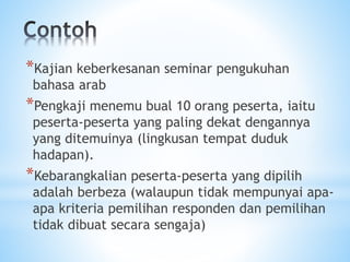 *Kajian keberkesanan seminar pengukuhan
bahasa arab
*Pengkaji menemu bual 10 orang peserta, iaitu
peserta-peserta yang paling dekat dengannya
yang ditemuinya (lingkusan tempat duduk
hadapan).
*Kebarangkalian peserta-peserta yang dipilih
adalah berbeza (walaupun tidak mempunyai apa-
apa kriteria pemilihan responden dan pemilihan
tidak dibuat secara sengaja)
 