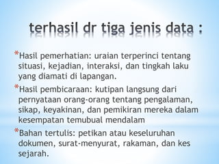 *Hasil pemerhatian: uraian terperinci tentang
situasi, kejadian, interaksi, dan tingkah laku
yang diamati di lapangan.
*Hasil pembicaraan: kutipan langsung dari
pernyataan orang-orang tentang pengalaman,
sikap, keyakinan, dan pemikiran mereka dalam
kesempatan temubual mendalam
*Bahan tertulis: petikan atau keseluruhan
dokumen, surat-menyurat, rakaman, dan kes
sejarah.
 