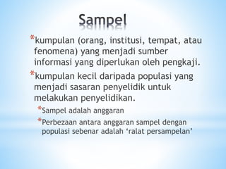 *kumpulan (orang, institusi, tempat, atau
fenomena) yang menjadi sumber
informasi yang diperlukan oleh pengkaji.
*kumpulan kecil daripada populasi yang
menjadi sasaran penyelidik untuk
melakukan penyelidikan.
*Sampel adalah anggaran
*Perbezaan antara anggaran sampel dengan
populasi sebenar adalah ‘ralat persampelan’
 