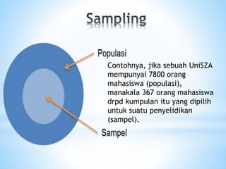 Contohnya, jika sebuah UniSZA
mempunyai 7800 orang
mahasiswa (populasi),
manakala 367 orang mahasiswa
drpd kumpulan itu yang dipilih
untuk suatu penyelidikan
(sampel).
 