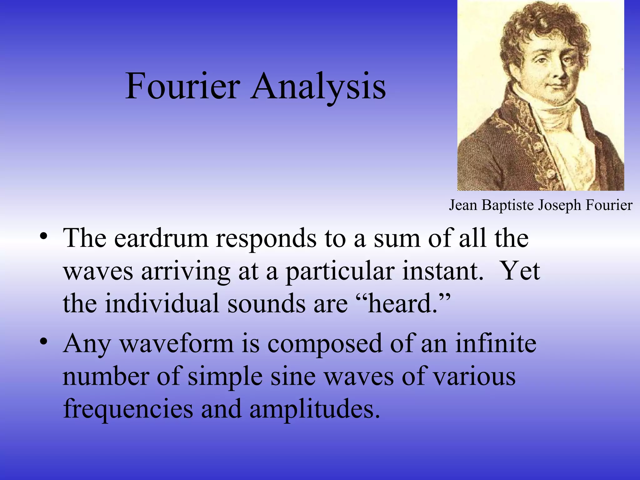 Fourier Analysis
• The eardrum responds to a sum of all the
waves arriving at a particular instant. Yet
the individual sounds are “heard.”
• Any waveform is composed of an infinite
number of simple sine waves of various
frequencies and amplitudes.
Jean Baptiste Joseph Fourier
 