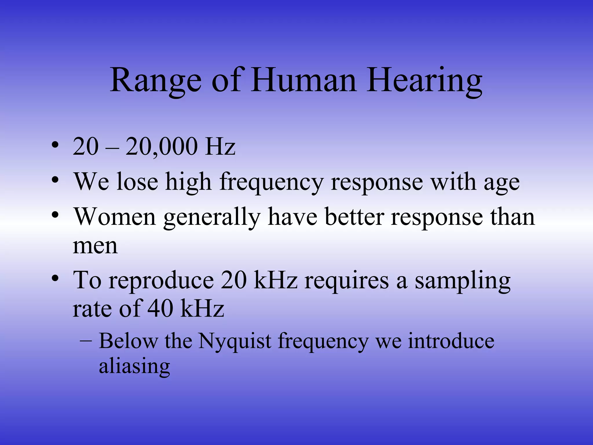 Range of Human Hearing
• 20 – 20,000 Hz
• We lose high frequency response with age
• Women generally have better response than
men
• To reproduce 20 kHz requires a sampling
rate of 40 kHz
– Below the Nyquist frequency we introduce
aliasing
 