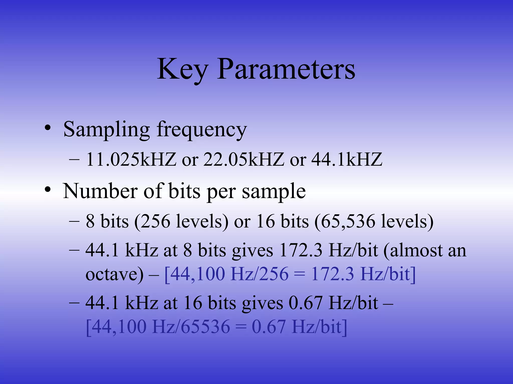 Key Parameters
• Sampling frequency
– 11.025kHZ or 22.05kHZ or 44.1kHZ
• Number of bits per sample
– 8 bits (256 levels) or 16 bits (65,536 levels)
– 44.1 kHz at 8 bits gives 172.3 Hz/bit (almost an
octave) – [44,100 Hz/256 = 172.3 Hz/bit]
– 44.1 kHz at 16 bits gives 0.67 Hz/bit –
[44,100 Hz/65536 = 0.67 Hz/bit]
 