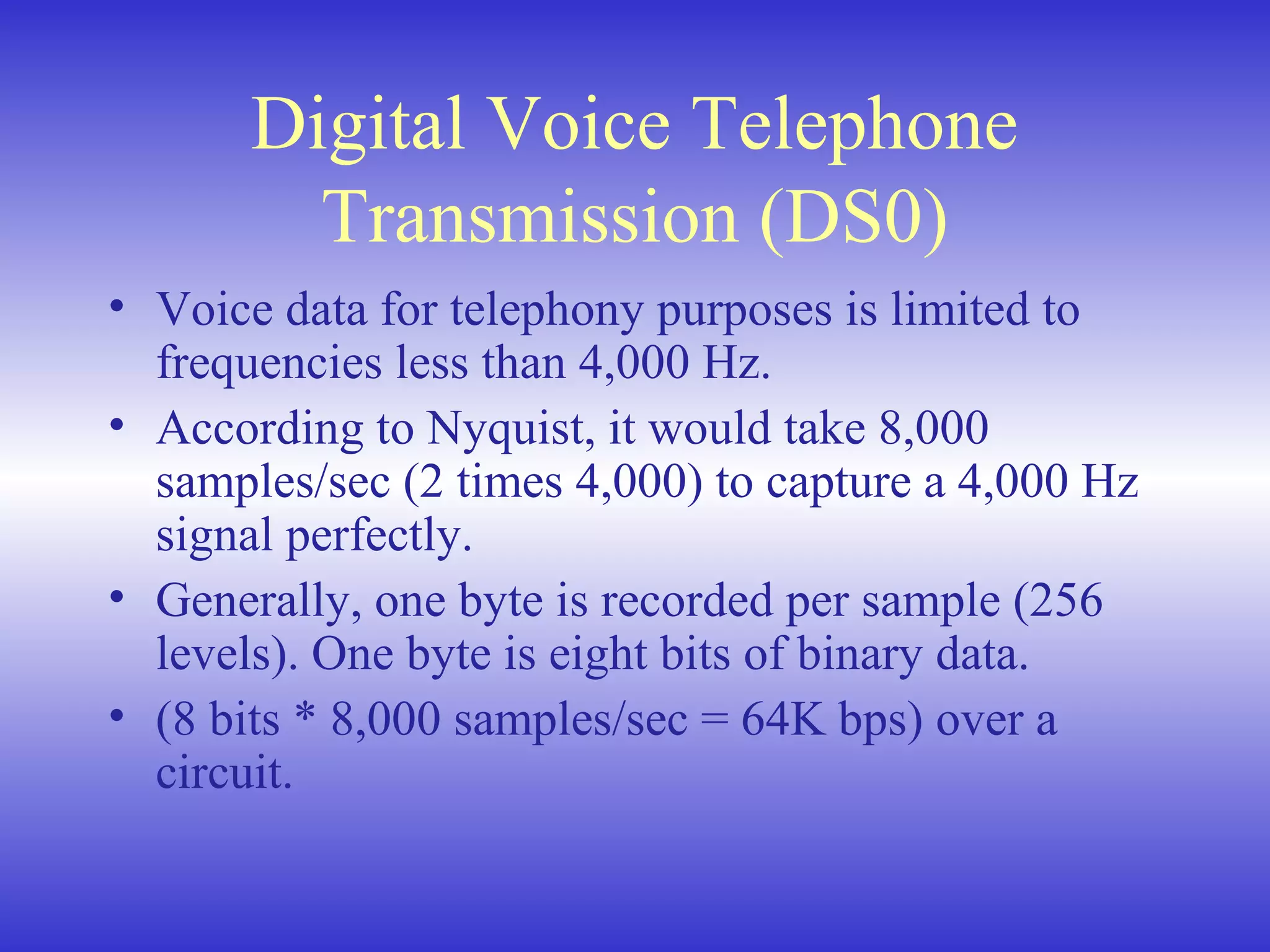 Digital Voice Telephone
Transmission (DS0)
• Voice data for telephony purposes is limited to
frequencies less than 4,000 Hz.
• According to Nyquist, it would take 8,000
samples/sec (2 times 4,000) to capture a 4,000 Hz
signal perfectly.
• Generally, one byte is recorded per sample (256
levels). One byte is eight bits of binary data.
• (8 bits * 8,000 samples/sec = 64K bps) over a
circuit.
 