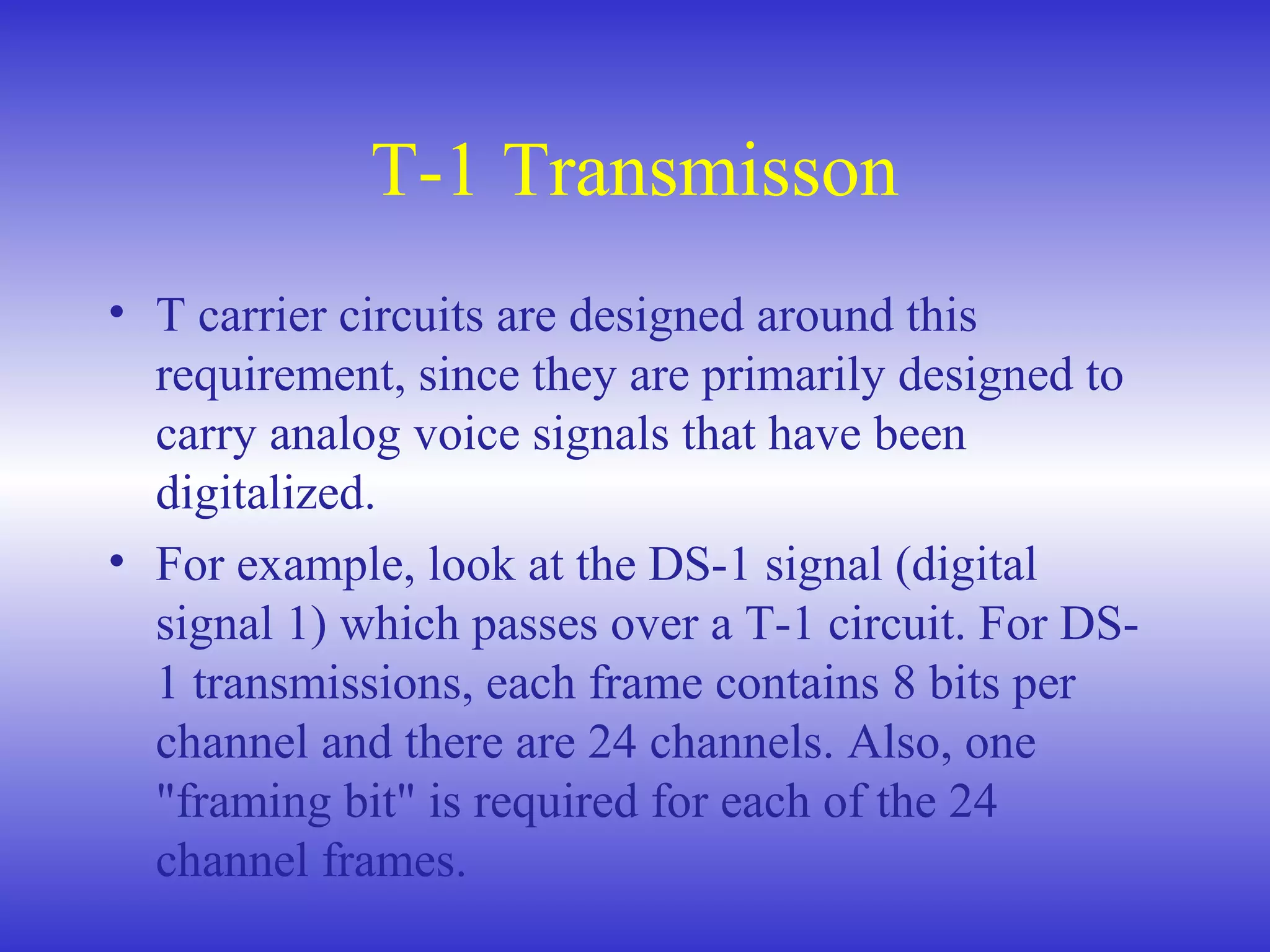 T-1 Transmisson
• T carrier circuits are designed around this
requirement, since they are primarily designed to
carry analog voice signals that have been
digitalized.
• For example, look at the DS-1 signal (digital
signal 1) which passes over a T-1 circuit. For DS-
1 transmissions, each frame contains 8 bits per
channel and there are 24 channels. Also, one
"framing bit" is required for each of the 24
channel frames.
 