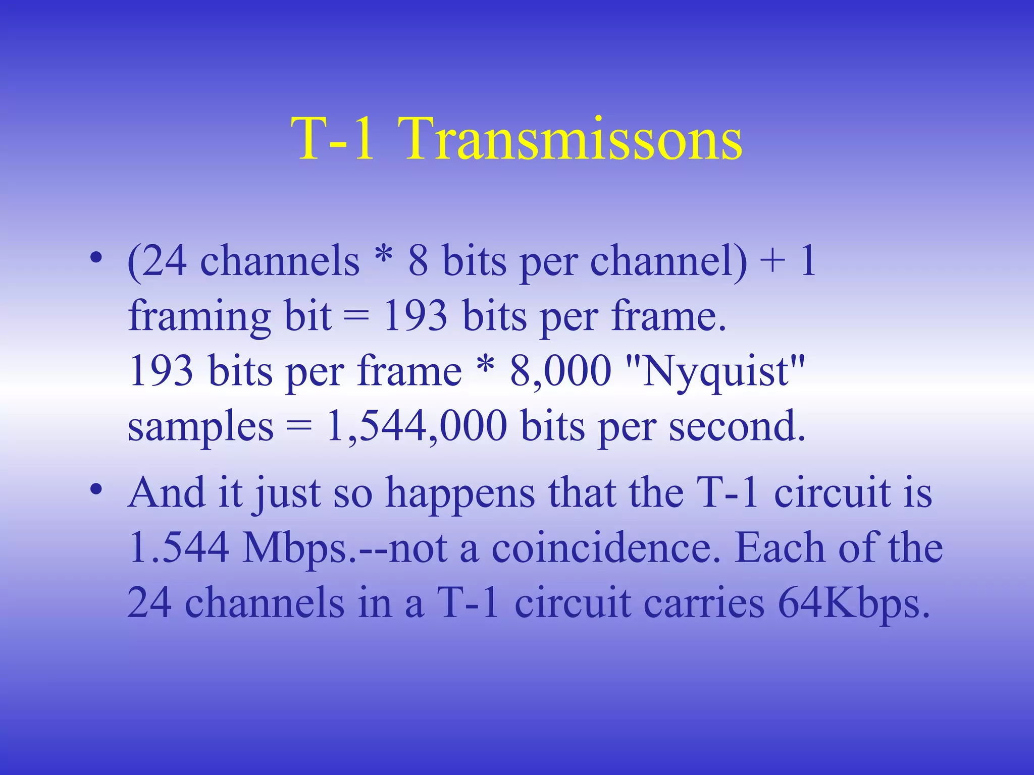 T-1 Transmissons
• (24 channels * 8 bits per channel) + 1
framing bit = 193 bits per frame.
193 bits per frame * 8,000 "Nyquist"
samples = 1,544,000 bits per second.
• And it just so happens that the T-1 circuit is
1.544 Mbps.--not a coincidence. Each of the
24 channels in a T-1 circuit carries 64Kbps.
 