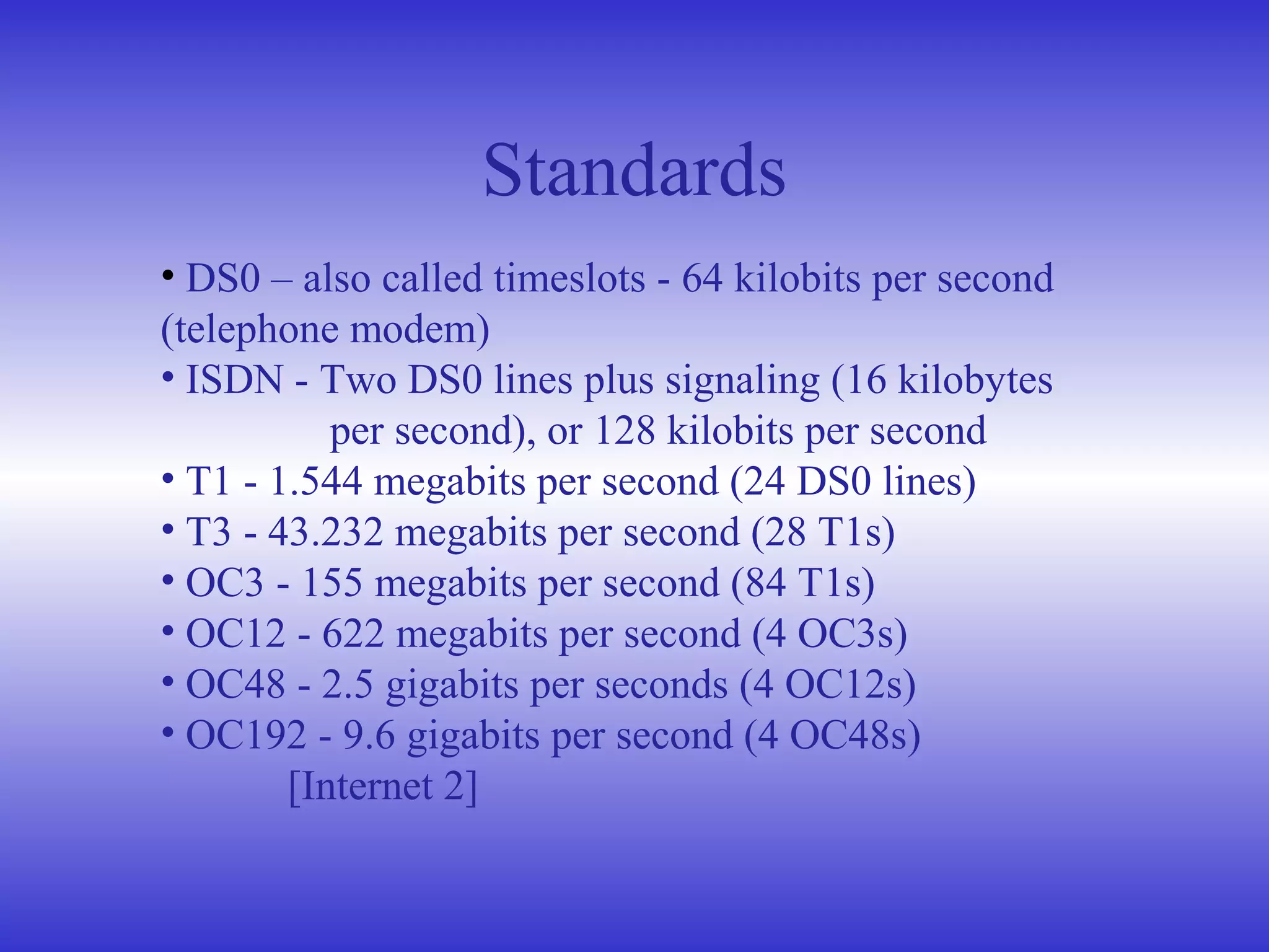 • DS0 – also called timeslots - 64 kilobits per second
(telephone modem)
• ISDN - Two DS0 lines plus signaling (16 kilobytes
per second), or 128 kilobits per second
• T1 - 1.544 megabits per second (24 DS0 lines)
• T3 - 43.232 megabits per second (28 T1s)
• OC3 - 155 megabits per second (84 T1s)
• OC12 - 622 megabits per second (4 OC3s)
• OC48 - 2.5 gigabits per seconds (4 OC12s)
• OC192 - 9.6 gigabits per second (4 OC48s)
[Internet 2]
Standards
 