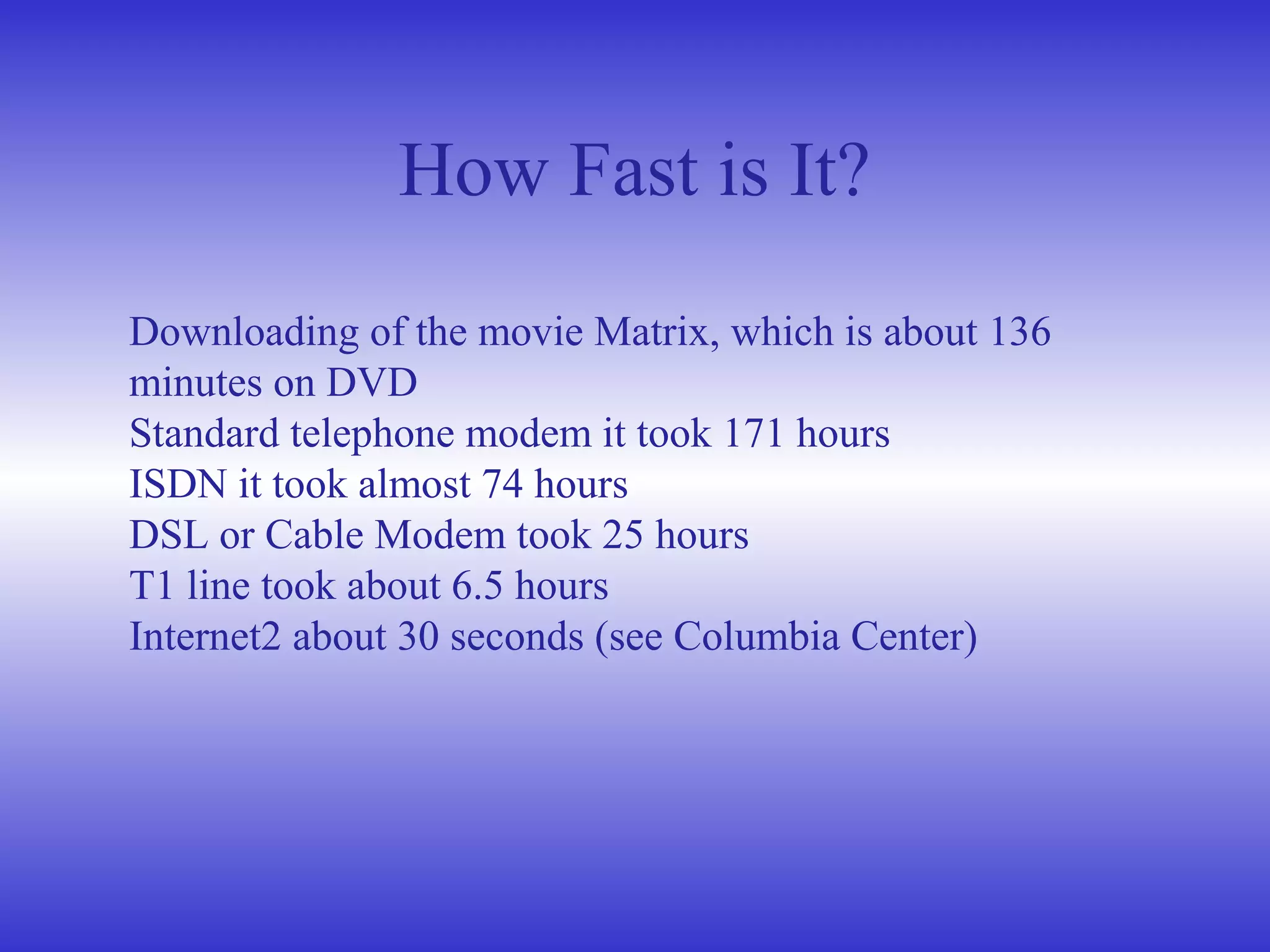 How Fast is It?
Downloading of the movie Matrix, which is about 136
minutes on DVD
Standard telephone modem it took 171 hours
ISDN it took almost 74 hours
DSL or Cable Modem took 25 hours
T1 line took about 6.5 hours
Internet2 about 30 seconds (see Columbia Center)
 