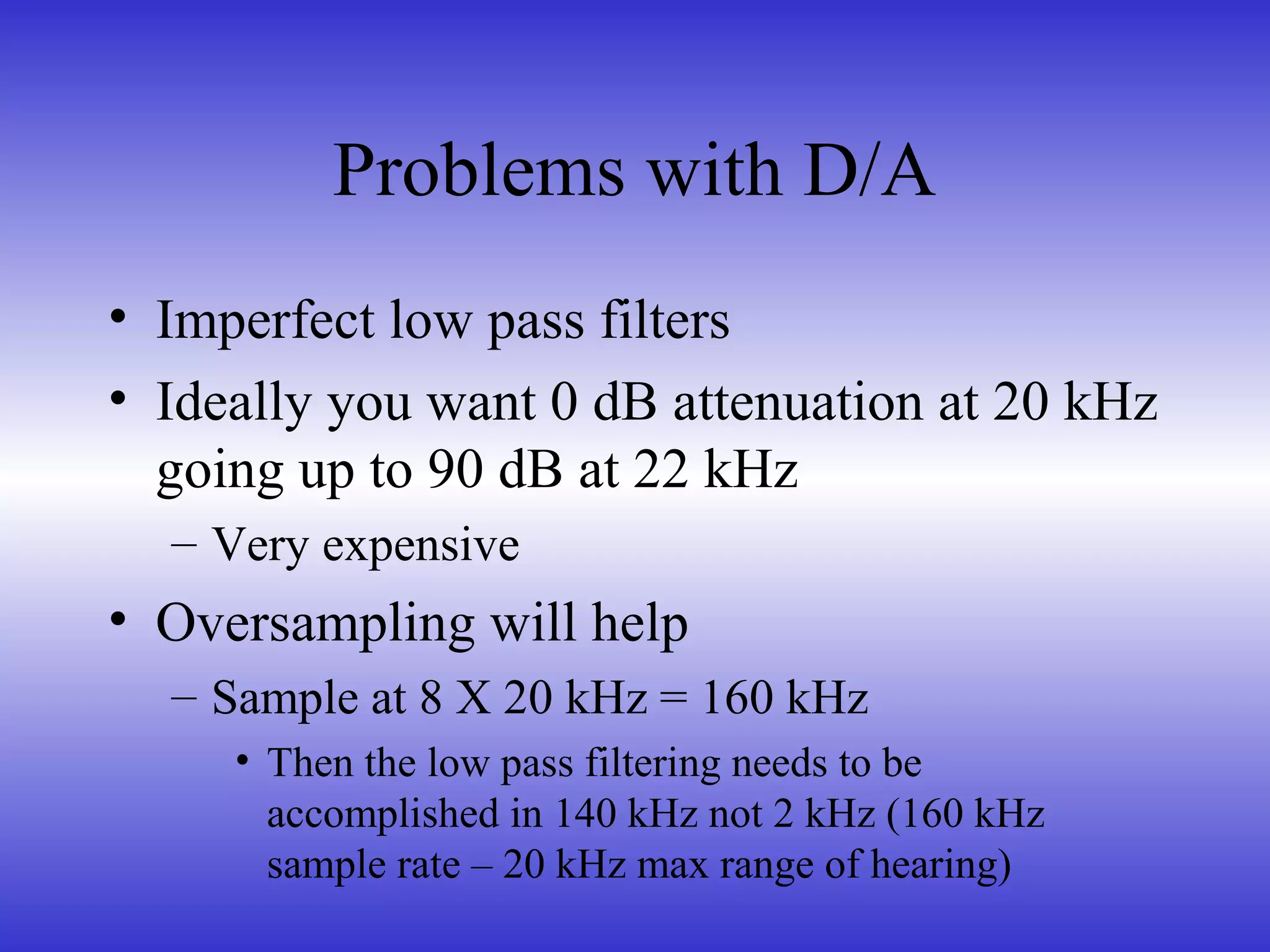Problems with D/A
• Imperfect low pass filters
• Ideally you want 0 dB attenuation at 20 kHz
going up to 90 dB at 22 kHz
– Very expensive
• Oversampling will help
– Sample at 8 X 20 kHz = 160 kHz
• Then the low pass filtering needs to be
accomplished in 140 kHz not 2 kHz (160 kHz
sample rate – 20 kHz max range of hearing)
 