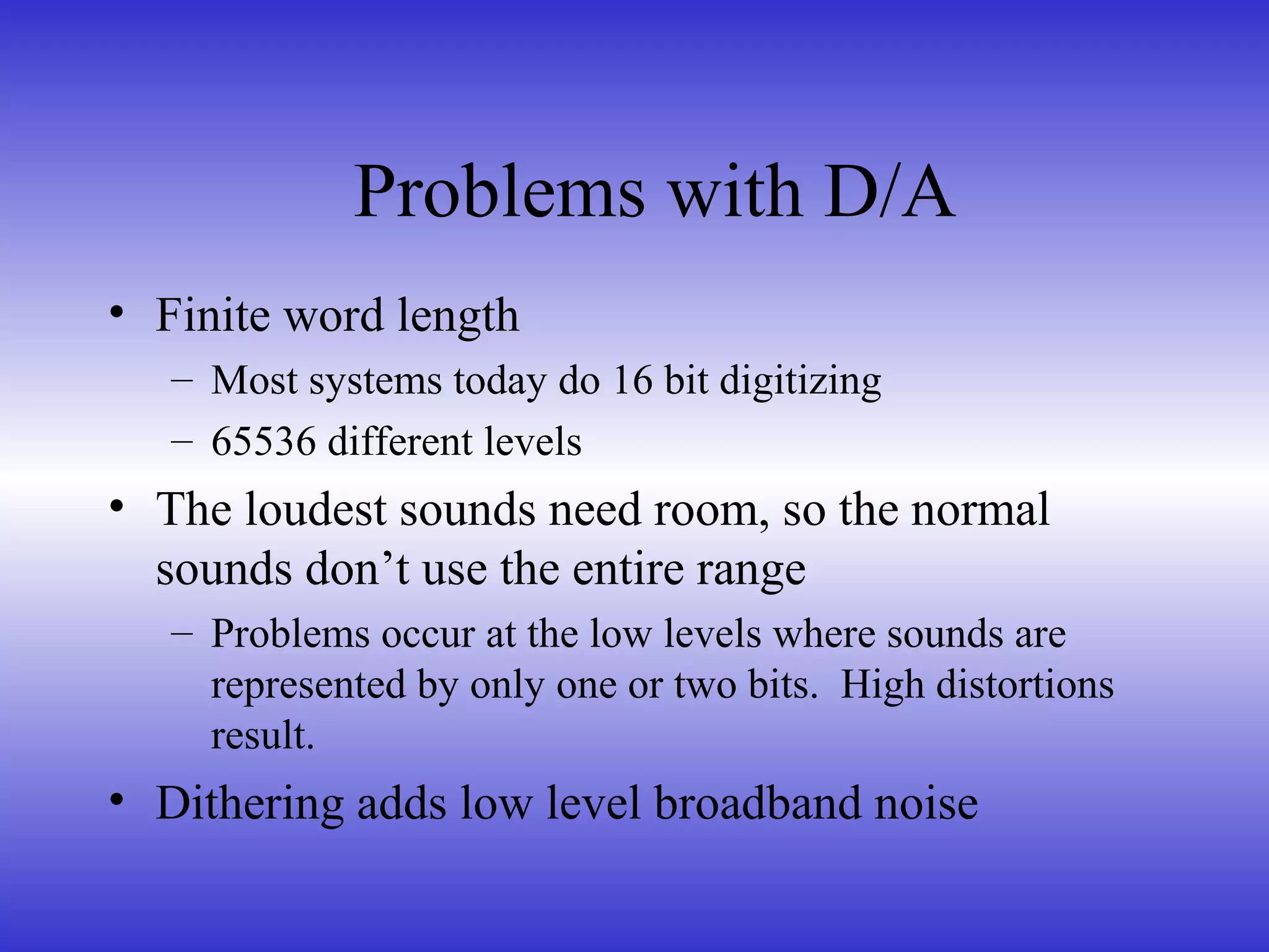 • Finite word length
– Most systems today do 16 bit digitizing
– 65536 different levels
• The loudest sounds need room, so the normal
sounds don’t use the entire range
– Problems occur at the low levels where sounds are
represented by only one or two bits. High distortions
result.
• Dithering adds low level broadband noise
Problems with D/A
 