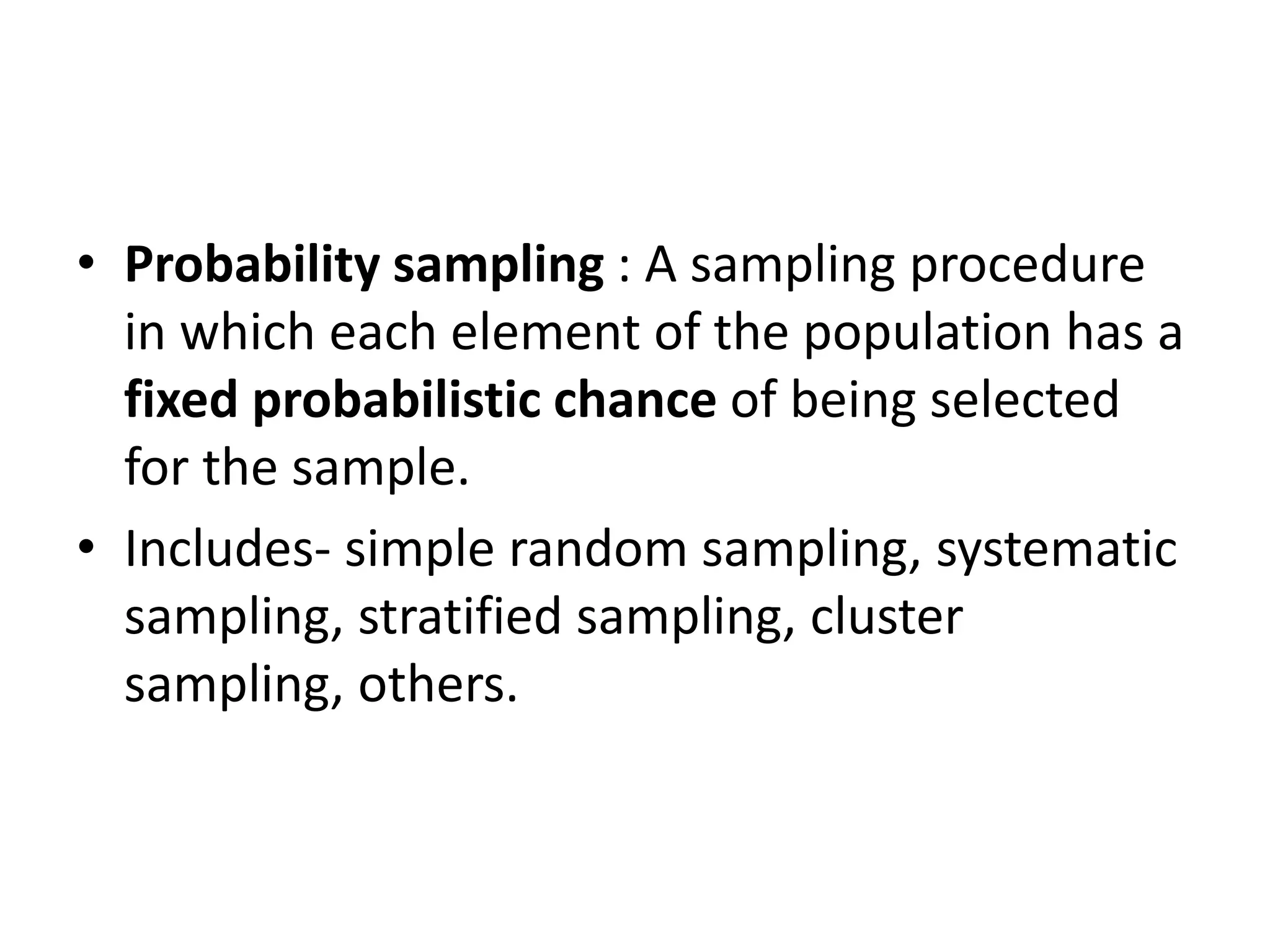 • Probability sampling : A sampling procedure
in which each element of the population has a
fixed probabilistic chance of being selected
for the sample.
• Includes- simple random sampling, systematic
sampling, stratified sampling, cluster
sampling, others.
 