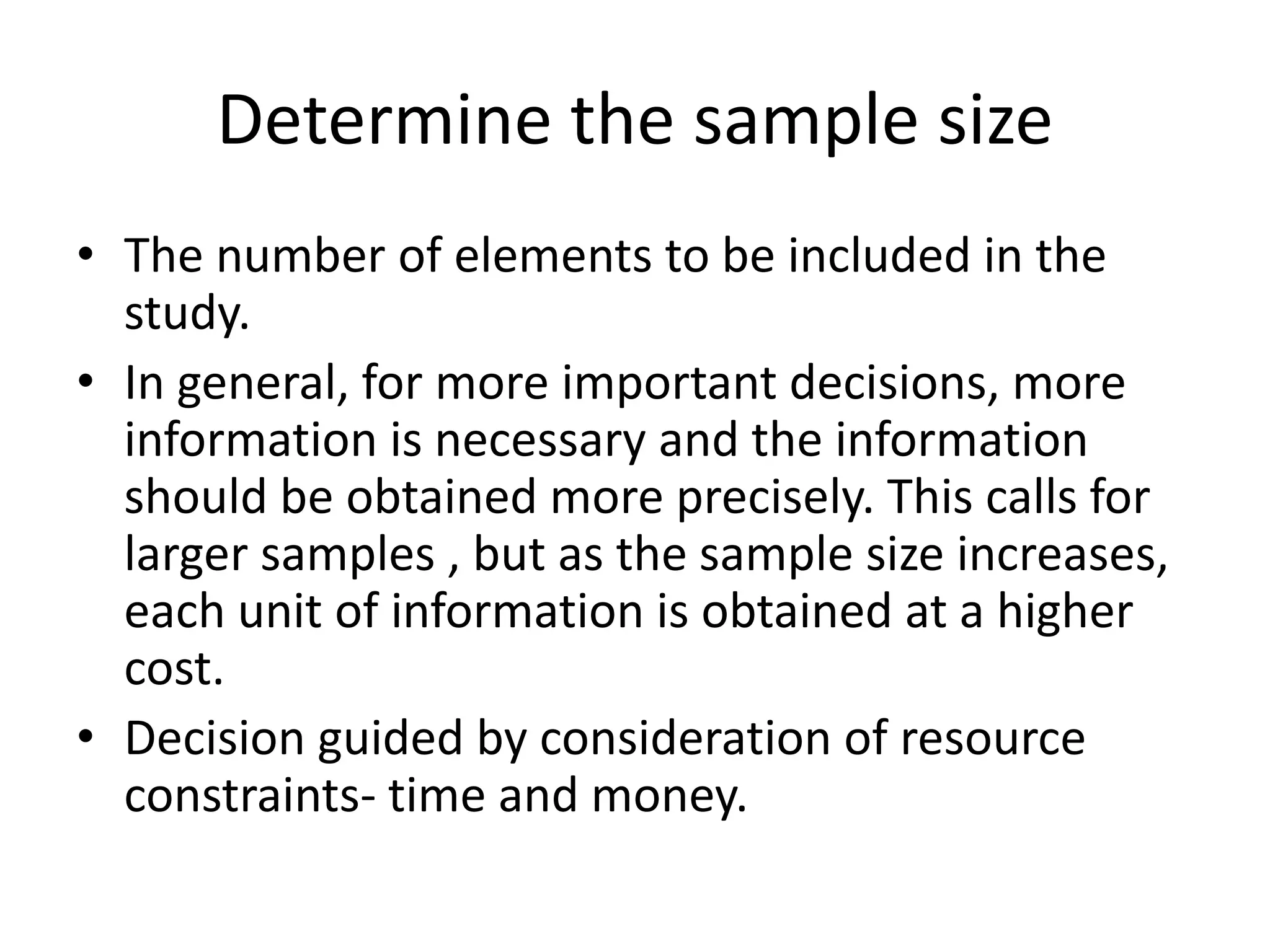 Determine the sample size
• The number of elements to be included in the
study.
• In general, for more important decisions, more
information is necessary and the information
should be obtained more precisely. This calls for
larger samples , but as the sample size increases,
each unit of information is obtained at a higher
cost.
• Decision guided by consideration of resource
constraints- time and money.
 