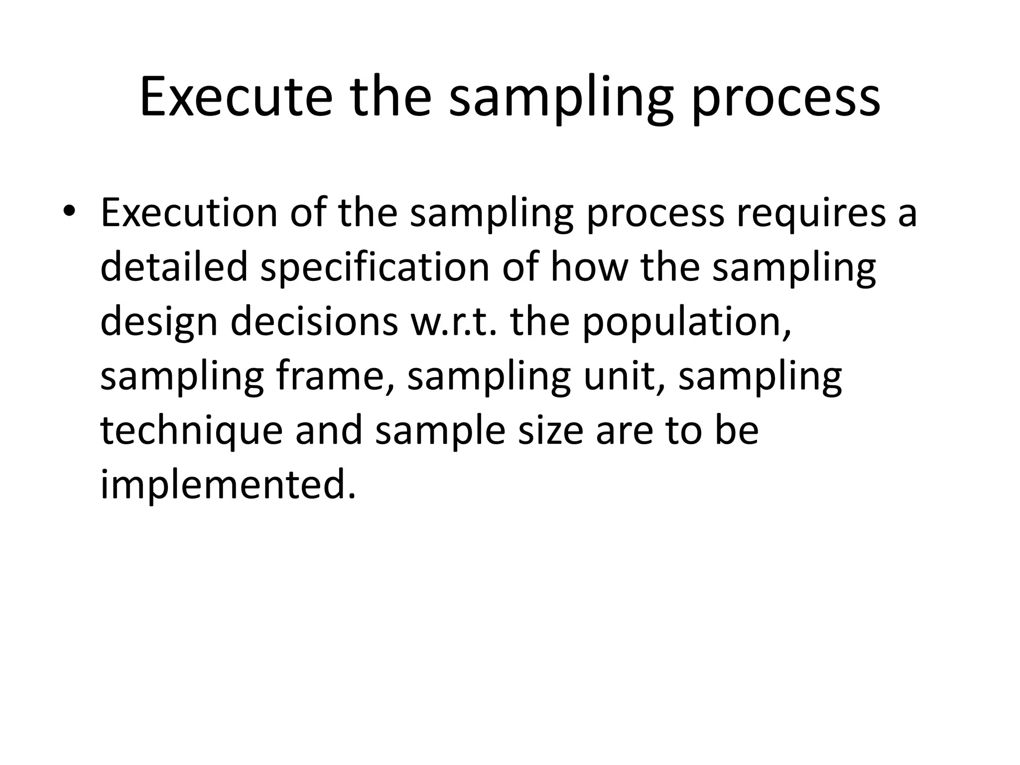 Execute the sampling process
• Execution of the sampling process requires a
detailed specification of how the sampling
design decisions w.r.t. the population,
sampling frame, sampling unit, sampling
technique and sample size are to be
implemented.
 