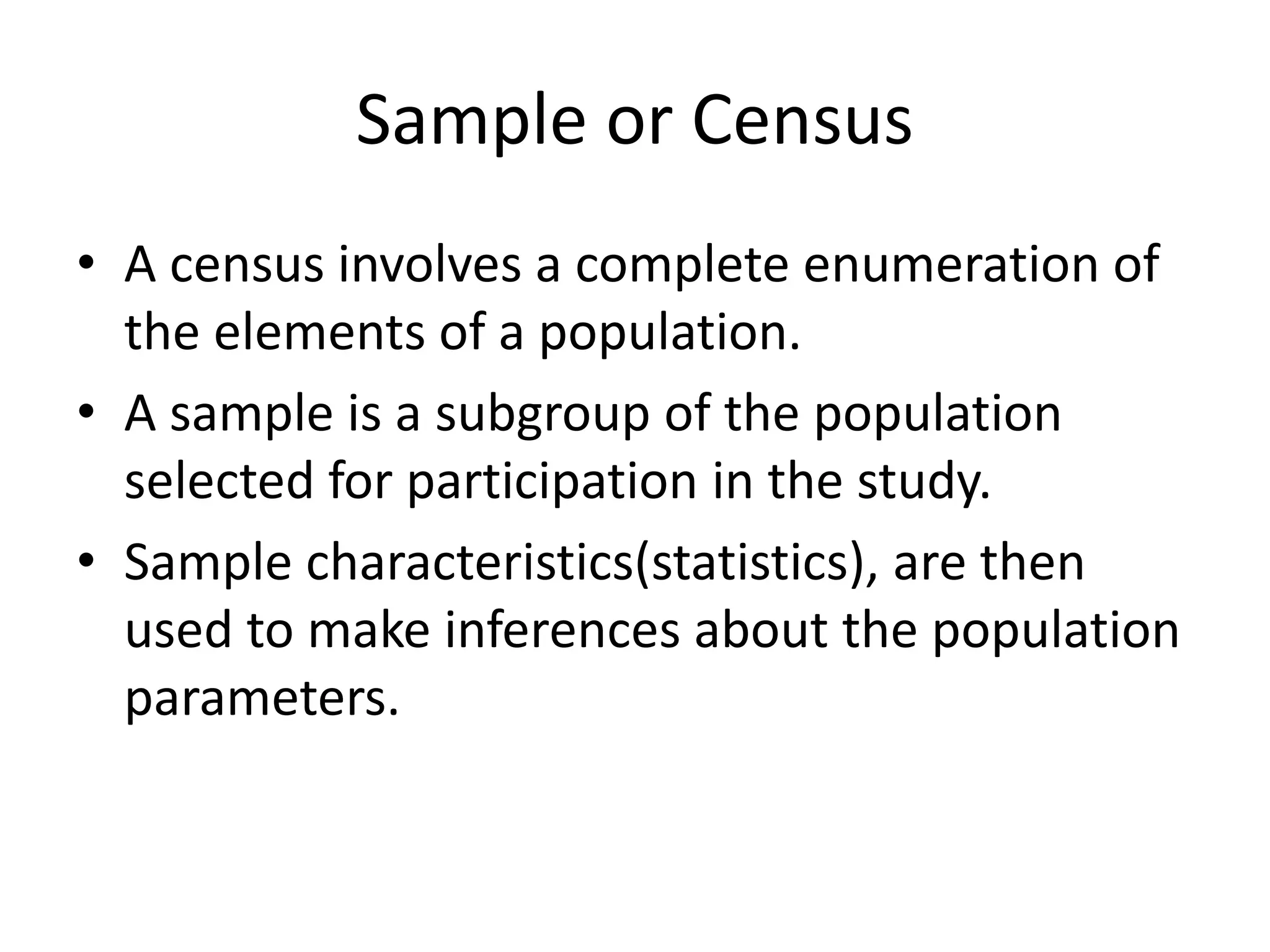 Sample or Census
• A census involves a complete enumeration of
the elements of a population.
• A sample is a subgroup of the population
selected for participation in the study.
• Sample characteristics(statistics), are then
used to make inferences about the population
parameters.
 