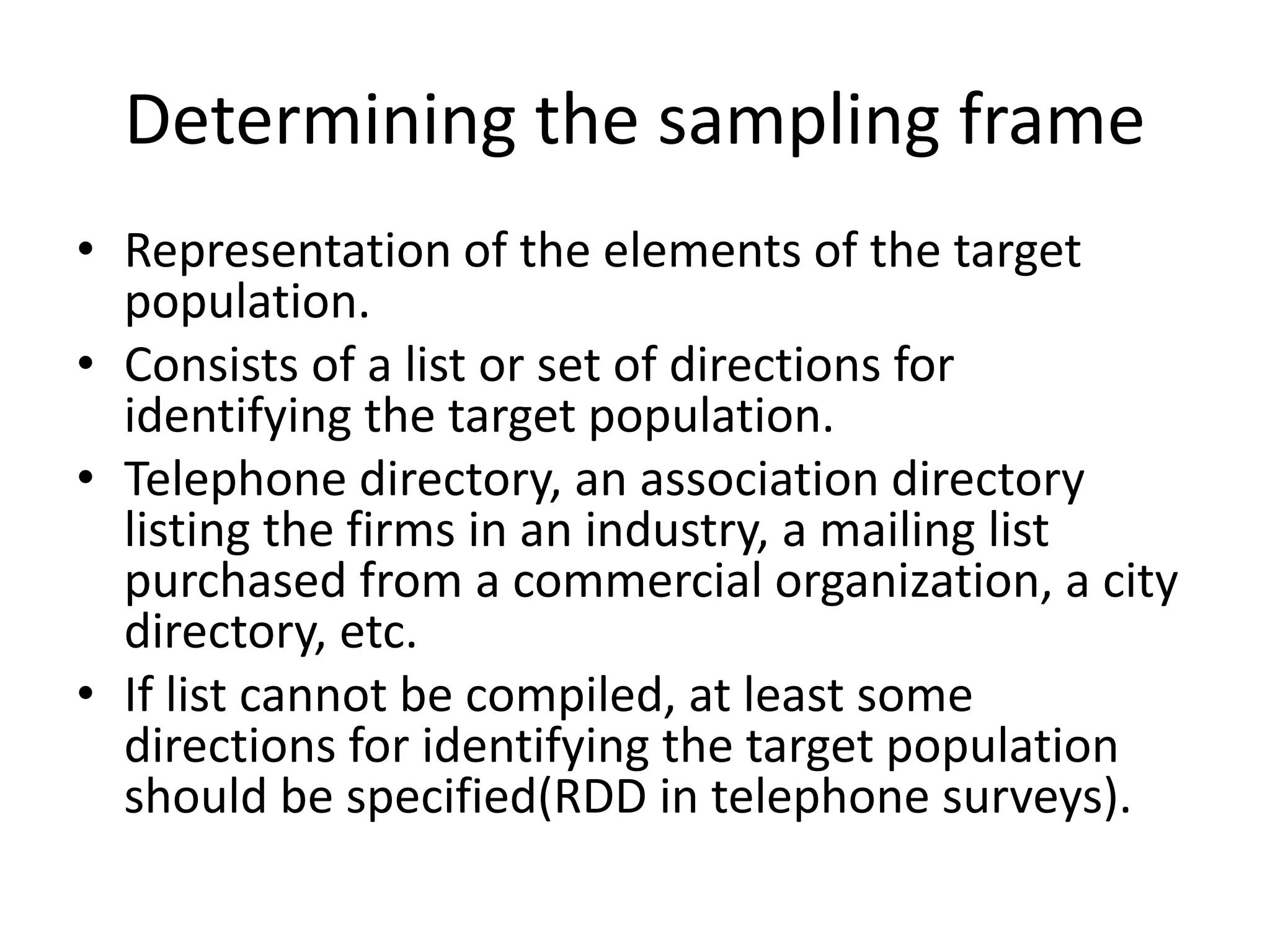 Determining the sampling frame
• Representation of the elements of the target
population.
• Consists of a list or set of directions for
identifying the target population.
• Telephone directory, an association directory
listing the firms in an industry, a mailing list
purchased from a commercial organization, a city
directory, etc.
• If list cannot be compiled, at least some
directions for identifying the target population
should be specified(RDD in telephone surveys).
 