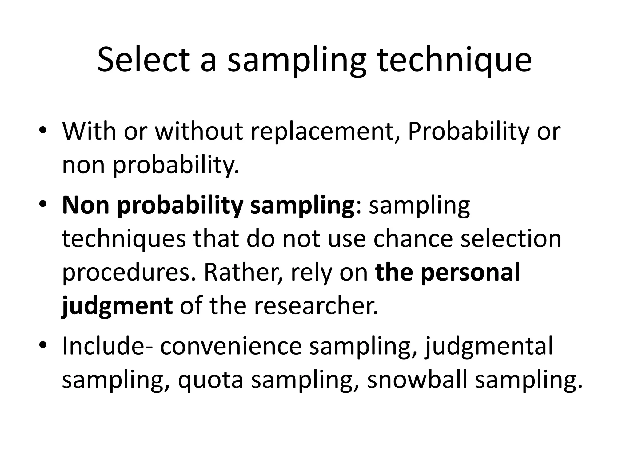 Select a sampling technique
• With or without replacement, Probability or
non probability.
• Non probability sampling: sampling
techniques that do not use chance selection
procedures. Rather, rely on the personal
judgment of the researcher.
• Include- convenience sampling, judgmental
sampling, quota sampling, snowball sampling.
 
