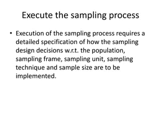 Execute the sampling process
• Execution of the sampling process requires a
detailed specification of how the sampling
design decisions w.r.t. the population,
sampling frame, sampling unit, sampling
technique and sample size are to be
implemented.
 