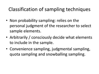 Classification of sampling techniques
• Non probability sampling: relies on the
personal judgment of the researcher to select
sample elements.
• Arbitrarily / consciously decide what elements
to include in the sample.
• Convenience sampling, judgmental sampling,
quota sampling and snowballing sampling.
 