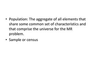 • Population: The aggregate of all elements that
share some common set of characteristics and
that comprise the universe for the MR
problem.
• Sample or census
 