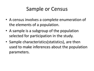 Sample or Census
• A census involves a complete enumeration of
the elements of a population.
• A sample is a subgroup of the population
selected for participation in the study.
• Sample characteristics(statistics), are then
used to make inferences about the population
parameters.
 