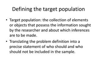 Defining the target population
• Target population: the collection of elements
or objects that possess the information sought
by the researcher and about which inferences
are to be made.
• Translating the problem definition into a
precise statement of who should and who
should not be included in the sample.
 