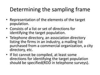 Determining the sampling frame
• Representation of the elements of the target
population.
• Consists of a list or set of directions for
identifying the target population.
• Telephone directory, an association directory
listing the firms in an industry, a mailing list
purchased from a commercial organization, a city
directory, etc.
• If list cannot be compiled, at least some
directions for identifying the target population
should be specified(RDD in telephone surveys).
 