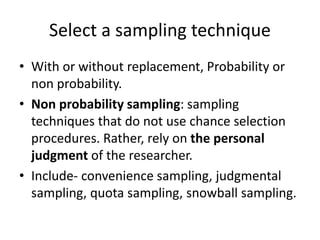 Select a sampling technique
• With or without replacement, Probability or
non probability.
• Non probability sampling: sampling
techniques that do not use chance selection
procedures. Rather, rely on the personal
judgment of the researcher.
• Include- convenience sampling, judgmental
sampling, quota sampling, snowball sampling.
 