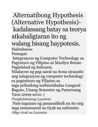 Alternatibong Hypothesis
(Alternative Hypothesis)-
kadalassang batay sa teorya
atkabaligtaran ito ng
walang bisang haypotesis.
Halimbawa:
Pamagat:
Integrasyon ng Computer Technology sa
Pagtuturo ng Filipino ni Marilyn Brioso
Paglalahad ng Suliranin
Nilalayon ng pag-aaral na itona siyasatin
ang integrasyon ng computer technology
sa pagtutturo ng Filipino sa
mga pribadong unibersidadsa Lungsod
Baguio, Unang Semestre ng Panuruang
Taon 2009-2010. (
Pangkalahatang Layunin)
Nais tugunan ng pananaliksik na ito ang
mga sumusunod na tiyak na suliranin:
(Mga tiyak na Layunin)
 
