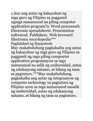 1.Ano ang antas ng kakayahan ng
mga guro ng Filipino sa paggamit
ngmga sumusunod na piling computer
application program?a. Word processorb.
Electronic spreadsheetc. Presentation
softwared. Publishere. Web browserf.
Electronic encyclopedia***
Paglalahad ng Haypotesis
May makabuluhang pagkakaiba ang antas
ng kakayahan ng mga guro ng Filipino sa
paggamit ng mga piling compueter
application programayon sa mga
sumusunod na salik ng unibersidad, antas
ng edukasyong natamo, at bilang ng taon
sa pagtuturo.***May makabuluhang
pagkakaiba ang antas ng integrasiyon ng
computer technology sa pagtuturo ng
Filipino ayon sa mga sumusunod nasalik
ng unibersidad, antas ng edukasyong
natamo, at bilang ng taon sa pagtuturo.
 