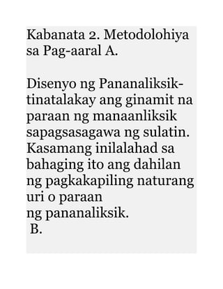 Kabanata 2. Metodolohiya
sa Pag-aaral A.
Disenyo ng Pananaliksik-
tinatalakay ang ginamit na
paraan ng manaanliksik
sapagsasagawa ng sulatin.
Kasamang inilalahad sa
bahaging ito ang dahilan
ng pagkakapiling naturang
uri o paraan
ng pananaliksik.
B.
 