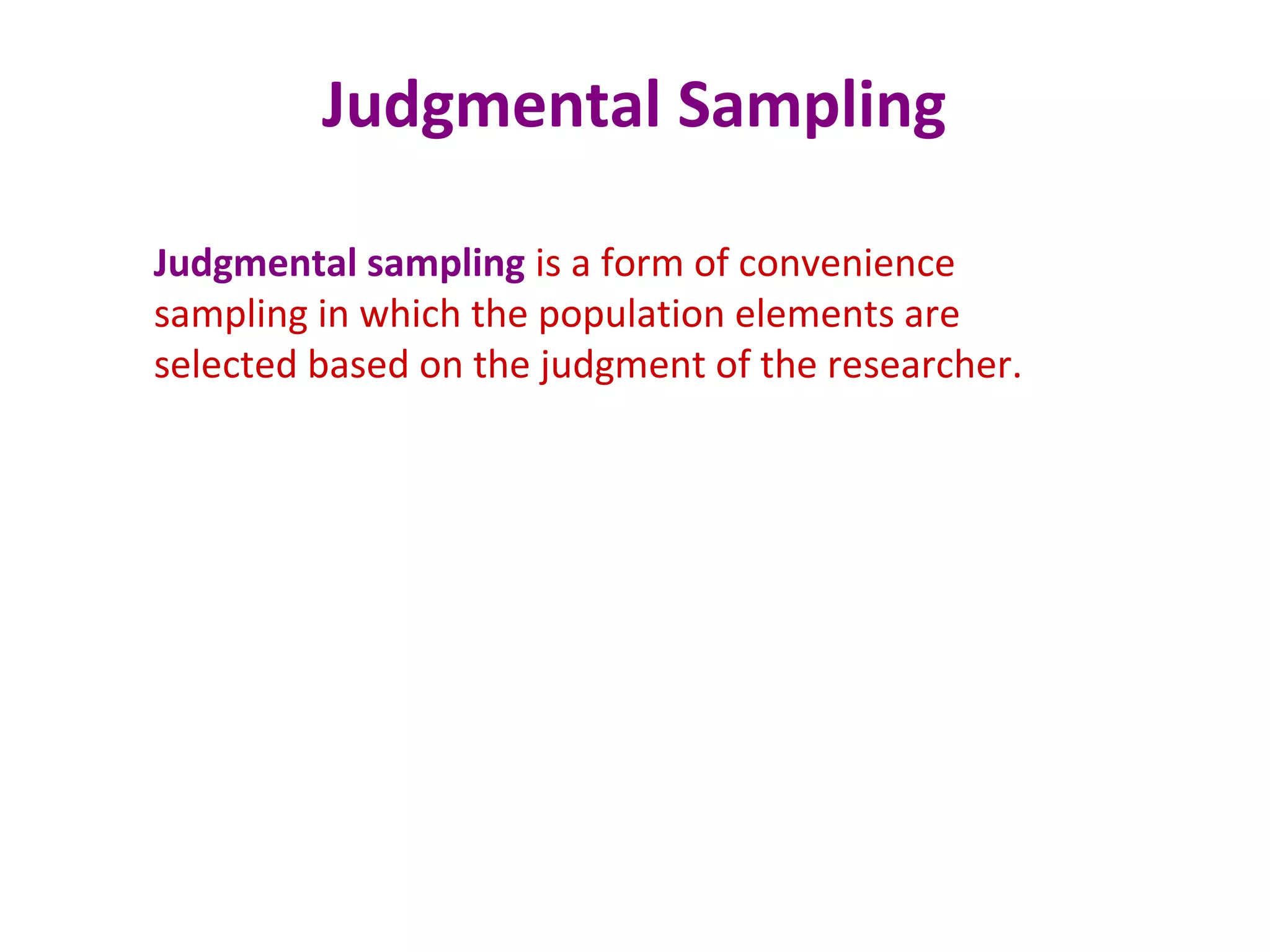 Judgmental Sampling
Judgmental sampling is a form of convenience
sampling in which the population elements are
selected based on the judgment of the researcher.
 