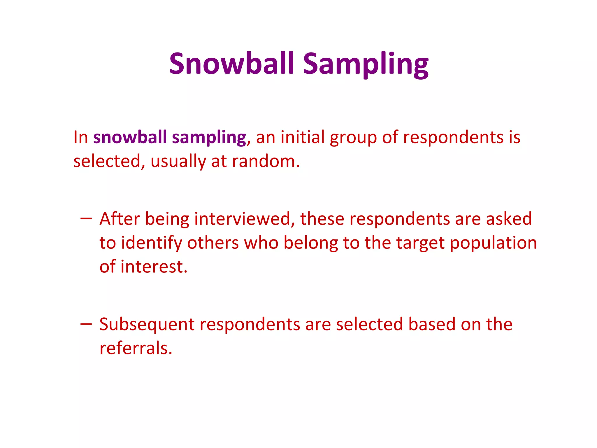 Snowball Sampling
In snowball sampling, an initial group of respondents is
selected, usually at random.
– After being interviewed, these respondents are asked
to identify others who belong to the target population
of interest.
– Subsequent respondents are selected based on the
referrals.
 