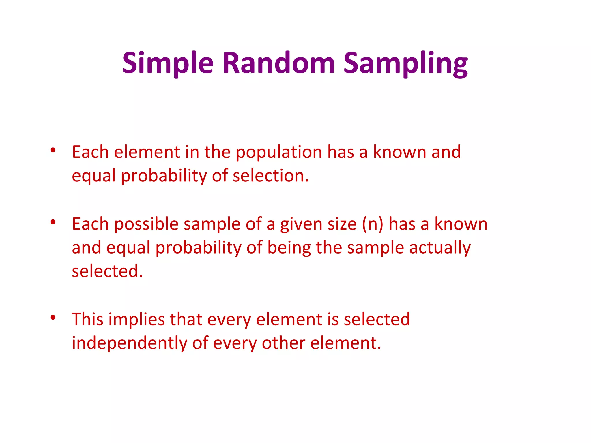 Simple Random Sampling
• Each element in the population has a known and
equal probability of selection.
• Each possible sample of a given size (n) has a known
and equal probability of being the sample actually
selected.
• This implies that every element is selected
independently of every other element.
 