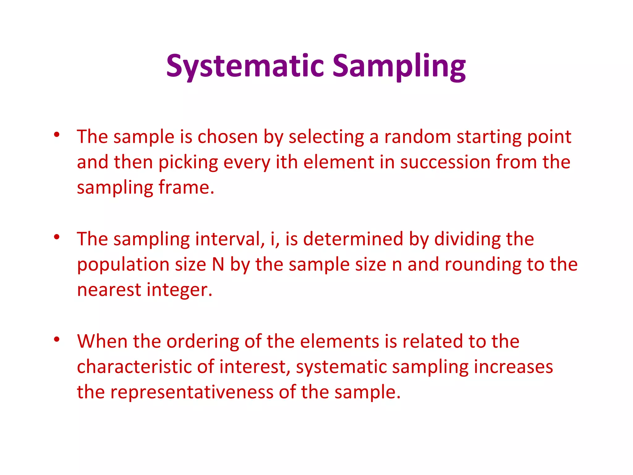 Systematic Sampling
• The sample is chosen by selecting a random starting point
and then picking every ith element in succession from the
sampling frame.
• The sampling interval, i, is determined by dividing the
population size N by the sample size n and rounding to the
nearest integer.
• When the ordering of the elements is related to the
characteristic of interest, systematic sampling increases
the representativeness of the sample.
 
