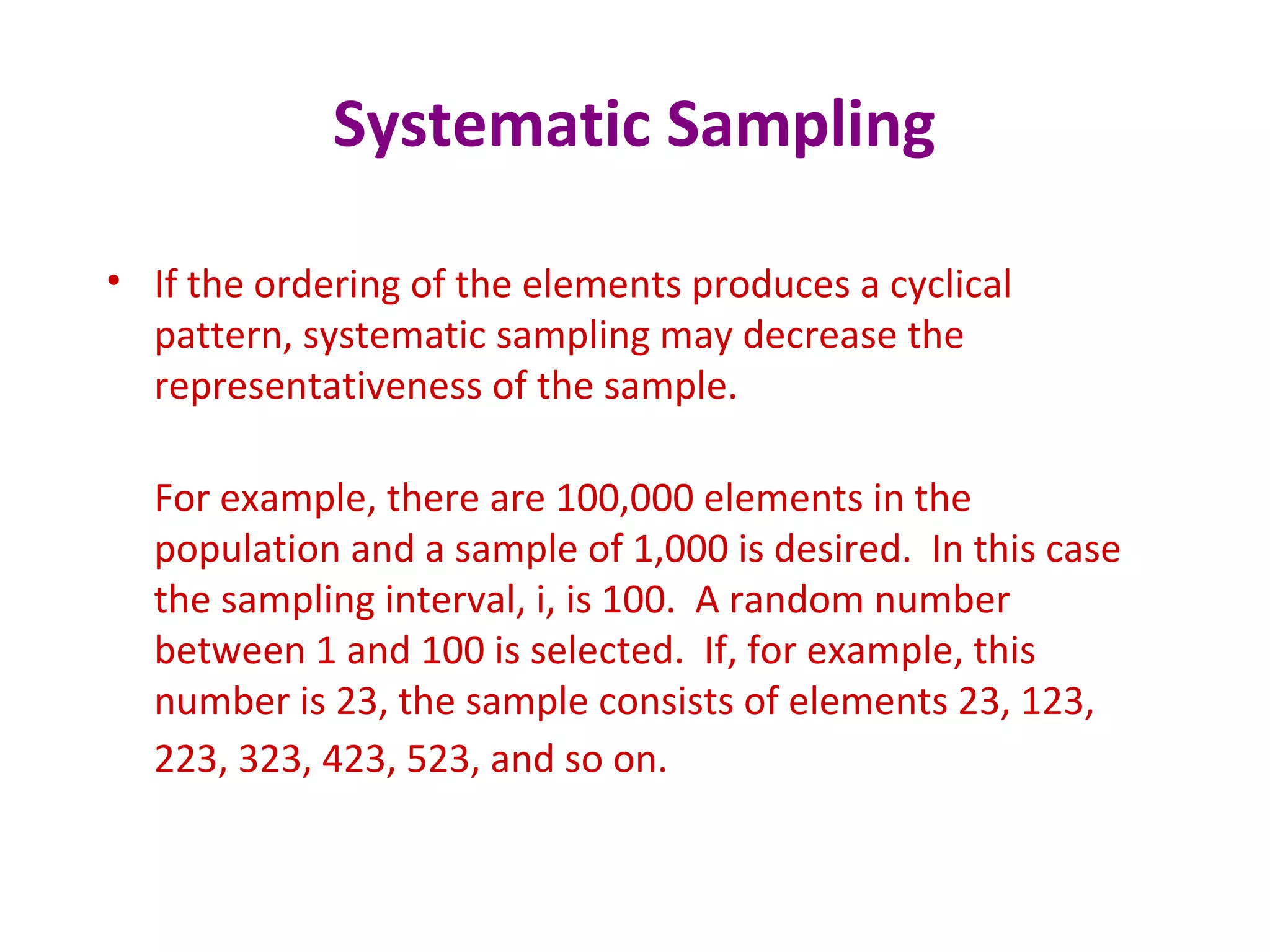 Systematic Sampling
• If the ordering of the elements produces a cyclical
pattern, systematic sampling may decrease the
representativeness of the sample.
For example, there are 100,000 elements in the
population and a sample of 1,000 is desired. In this case
the sampling interval, i, is 100. A random number
between 1 and 100 is selected. If, for example, this
number is 23, the sample consists of elements 23, 123,
223, 323, 423, 523, and so on.
 