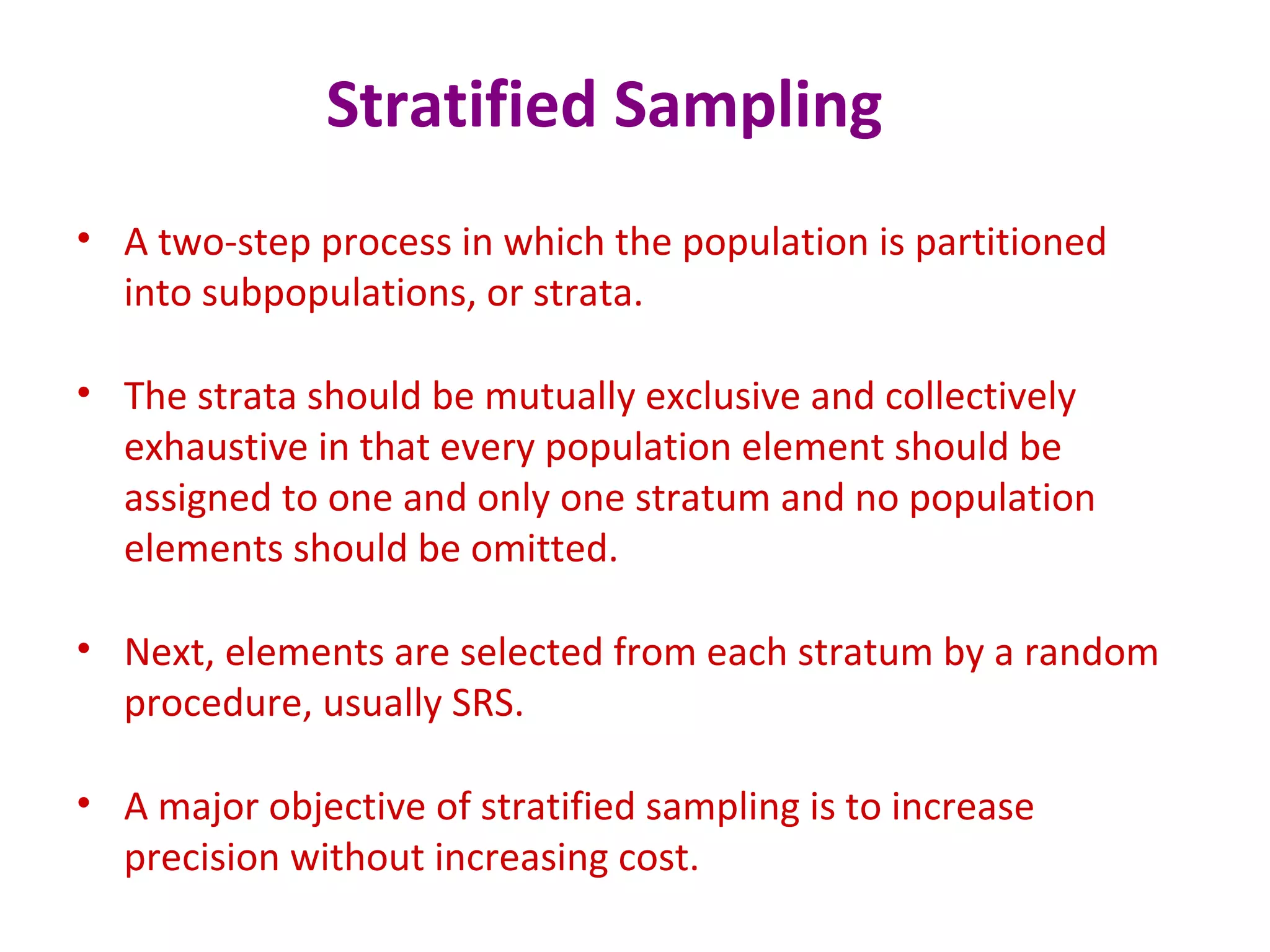 Stratified Sampling
• A two-step process in which the population is partitioned
into subpopulations, or strata.
• The strata should be mutually exclusive and collectively
exhaustive in that every population element should be
assigned to one and only one stratum and no population
elements should be omitted.
• Next, elements are selected from each stratum by a random
procedure, usually SRS.
• A major objective of stratified sampling is to increase
precision without increasing cost.
 
