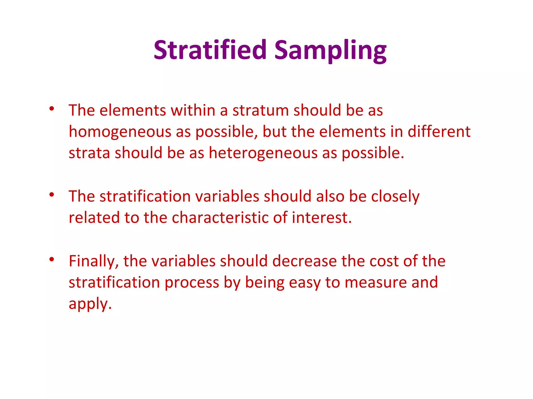 Stratified Sampling
• The elements within a stratum should be as
homogeneous as possible, but the elements in different
strata should be as heterogeneous as possible.
• The stratification variables should also be closely
related to the characteristic of interest.
• Finally, the variables should decrease the cost of the
stratification process by being easy to measure and
apply.
 